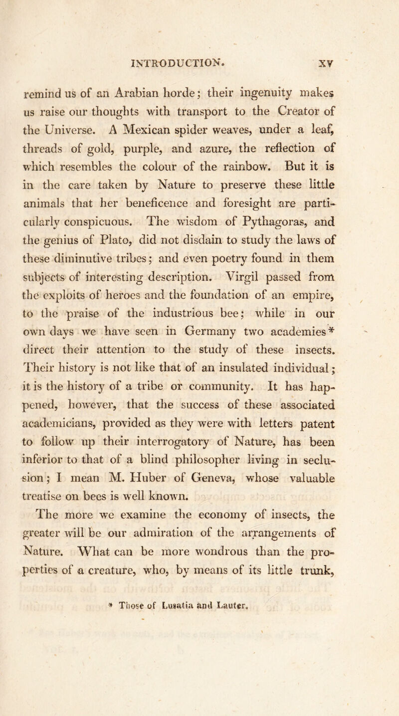 remind us of an Arabian horde ; their ingenuity makes us raise our thoughts with transport to the Creator of the Universe. A Mexican spider weaves, under a leaf, threads of gold, purple, and azure, the reflection of which resembles the colour of the rainbow. But it is in the care taken by Nature to preserve these little animals that her beneficence and foresight are parti- cularly conspicuous. The wisdom of Pythagoras, and the genius of Plato, did not disdain to study the laws of these diminutive tribes ; and even poetry found in them subjects of interesting description. Virgil passed from the exploits of heroes and the foundation of an empire, to the praise of the industrious bee; while in our own days we have seen in Germany two academies* direct their attention to the study of these insects. Their history is not like that of an insulated individual ; it is the history of a tribe or community. It has hap- pened, howrever, that the success of these associated academicians, provided as they were with letters patent to follow up their interrogatory of Nature, has been inferior to that of a blind philosopher living in seclu- sion ; I mean M. Huber of Geneva, whose valuable treatise on bees is well known. The more we examine the economy of insects, the greater will be our admiration of the arrangements of Nature. What can be more wondrous than the pro- perties of a creature, wdio, by means of its little trunk. * Those of Lusatia and Lauter.