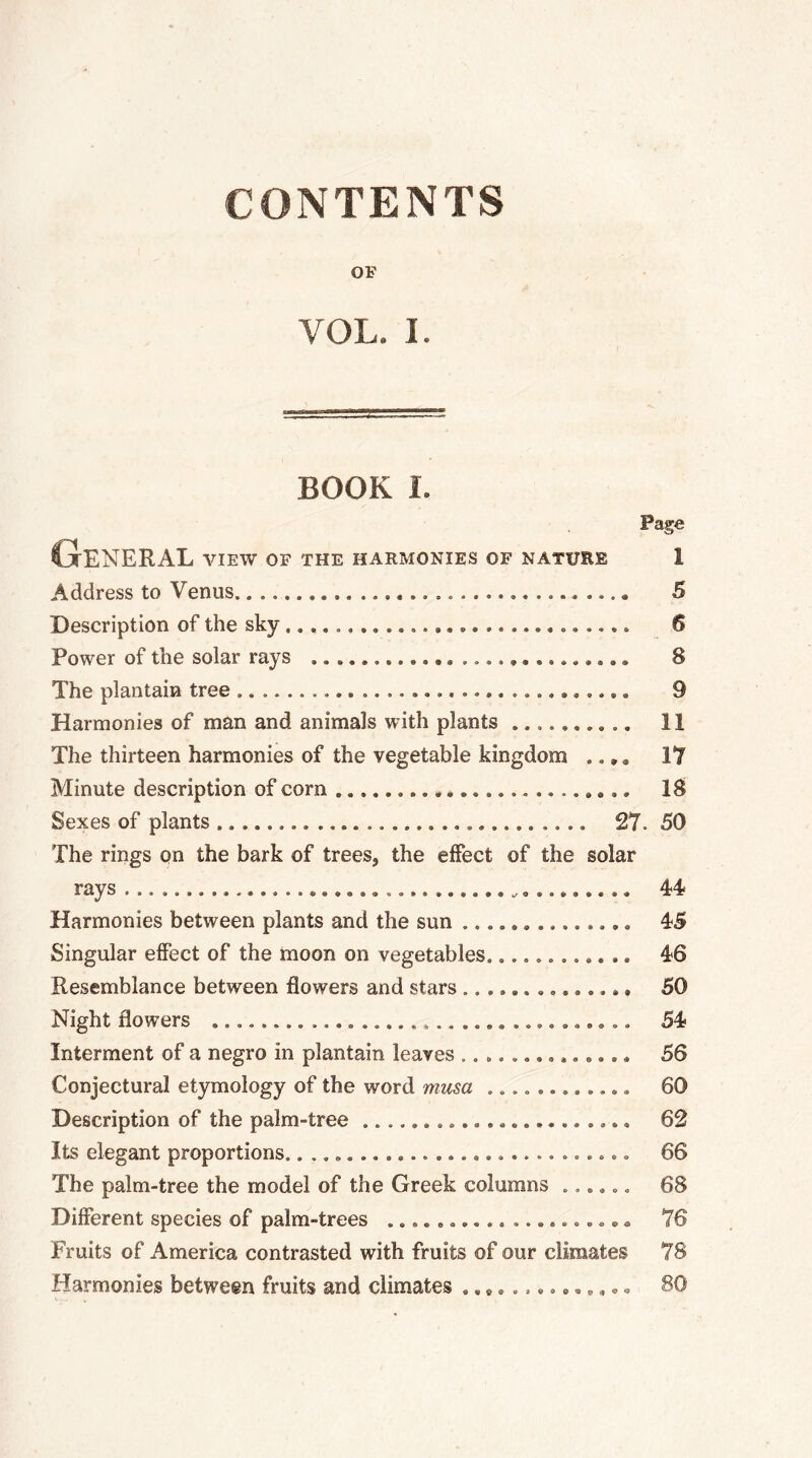 CONTENTS OF VOL. I. BOOK I. Page General view of the harmonies of nature Address to Venus Description of the sky Power of the solar rays ............ .............. The plantain tree Harmonies of man and animals with plants .......... The thirteen harmonies of the vegetable kingdom .., „ Minute description of com é.............. Sexes of plants 27. The rings on the bark of trees, the effect of the solar rays Harmonies between plants and the sun Singular effect of the moon on vegetables............ Resemblance between flowers and stars .............. Night flowers .................................. Interment of a negro in plantain leaves .............. Conjectural etymology of the word musa ............ Description of the palm-tree Its elegant proportions............................ The palm-tree the model of the Greek columns ...... Different species of palm-trees .......... .......... Fruits of America contrasted with fruits of our climates Harmonies between fruits and climates .., » 1 5 6 8 9 il 17 18 50 44 45 46 50 54 56 60 62 66 68 78 78 80