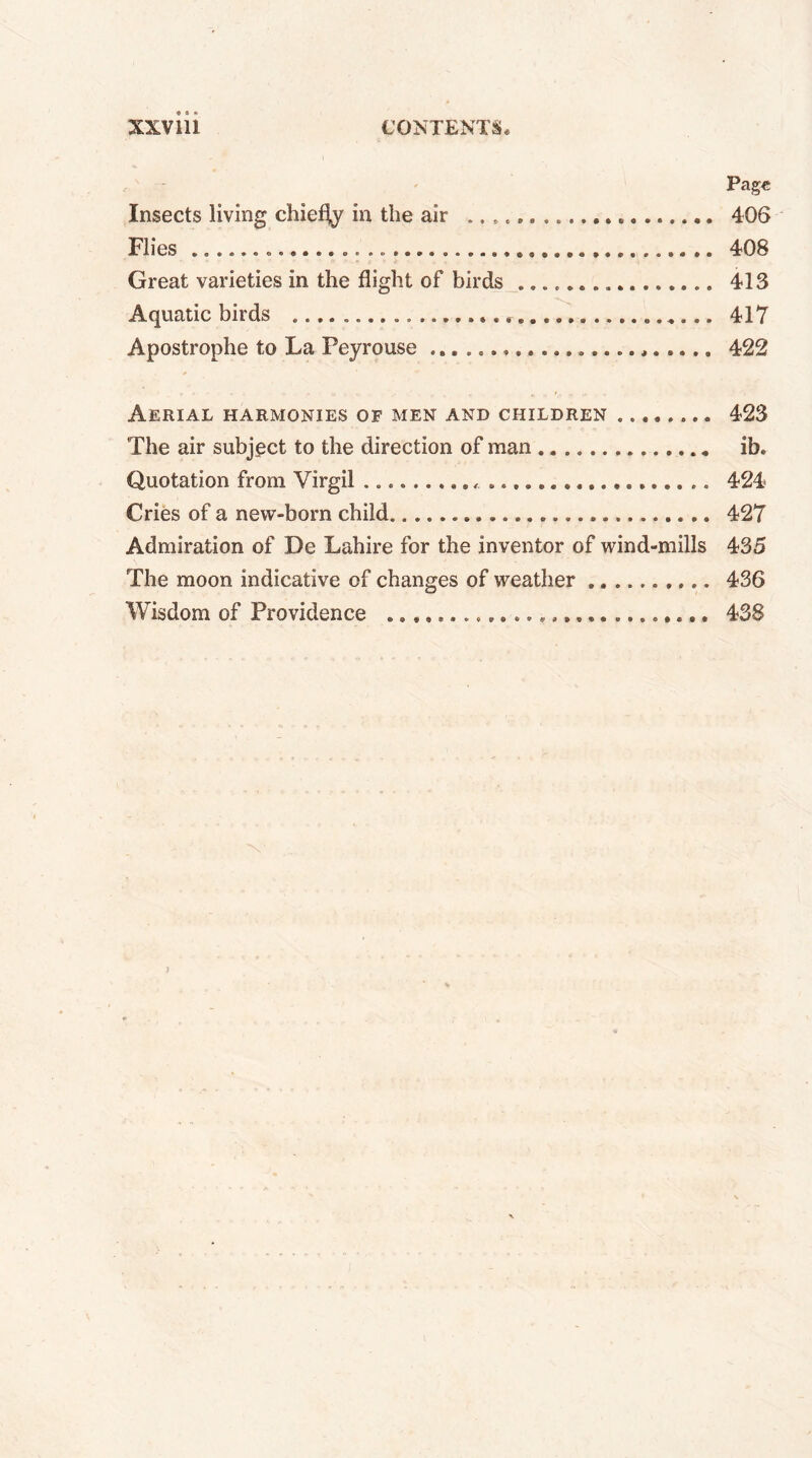 Page Insects living chiefly in the air .. . 406 Flies ................. 408 Great varieties in the flight of birds 413 Aquatic birds .... 417 Apostrophe to La Peyrouse 422 Aerial harmonies of men and children 423 The air subject to the direction of man ib. Quotation from Virgil « 424 Cries of a new-born child. 427 Admiration of De Lahire for the inventor of wind-mills 435 The moon indicative of changes of weather 436 Wisdom of Providence 438