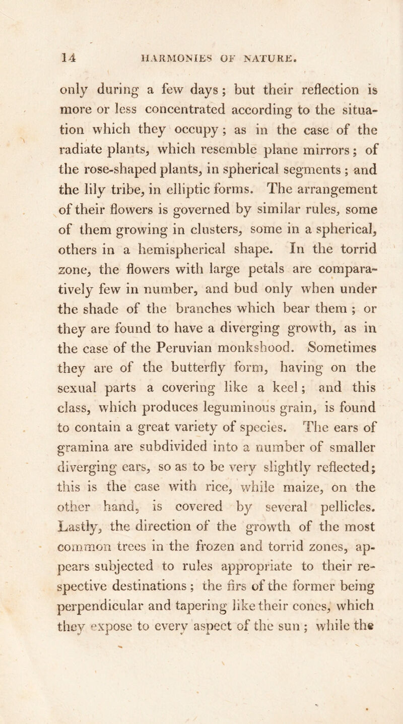only during a few days ; but their reflection is more or less concentrated according to the situa» tion which they occupy ; as in the case of the radiate plants, which resemble plane mirrors ; of the rose-shaped plants, in spherical segments ; and the lily tribe, in elliptic forms. The arrangement of their flowers is governed by similar rules., some of them growing in clusters, some in a spherical, others in a hemispherical shape. In the torrid zone, the flowers with large petals are compara- tively few in number, and bud only when under the shade of the branches which bear them ; or they are found to have a diverging growth, as in the case of the Peruvian monkshood. Sometimes they are of the butterfly form, having on the sexual parts a covering like a keel ; and this class, which produces leguminous grain, is found to contain a great variety of species. The ears of gramina are subdivided into a number of smaller diverging ears, so as to be very slightly reflected; this is the case with rice, while maize, on the other hand, is covered by several pellicles. Lastly, the direction of the growth of the most common trees in the frozen and torrid zones, ap- pears subjected to rules appropriate to their re- spective destinations ; the firs of the former being perpendicular and tapering like their cones, which they expose to every aspect of the sun ; while the