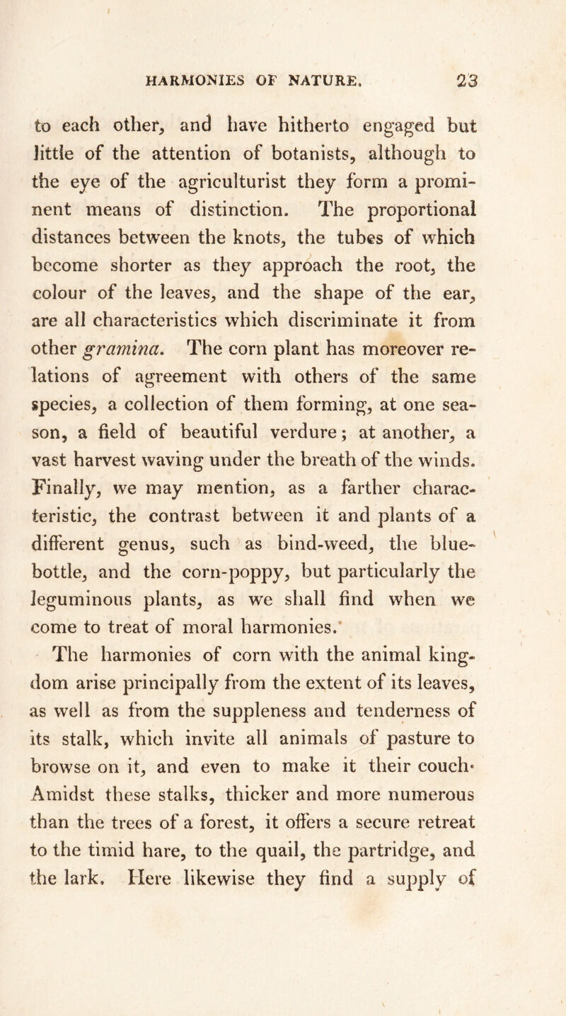 to each other, and have hitherto engaged but little of the attention of botanists, although to the eye of the agriculturist they form a promi- nent means of distinction. The proportional distances between the knots, the tubes of which become shorter as they approach the root, the colour of the leaves, and the shape of the ear, are all characteristics which discriminate it from other gramina. The corn plant has moreover re- lations of agreement with others of the same species, a collection of them forming, at one sea- son, a field of beautiful verdure ; at another, a vast harvest waving under the breath of the winds. Finally, we may mention, as a farther charac- teristic, the contrast between it and plants of a different genus, such as bind-weed, the blue- bottle, and the corn-poppy, but particularly the leguminous plants, as we shall find when we come to treat of moral harmonies. The harmonies of corn with the animal king- dom arise principally from the extent of its leaves, as well as from the suppleness and tenderness of its stalk, which invite all animals of pasture to browse on it, and even to make it their couch» Amidst these stalks, thicker and more numerous than the trees of a forest, it offers a secure retreat to the timid hare, to the quail, the partridge, and the lark. Here likewise they find a supply of