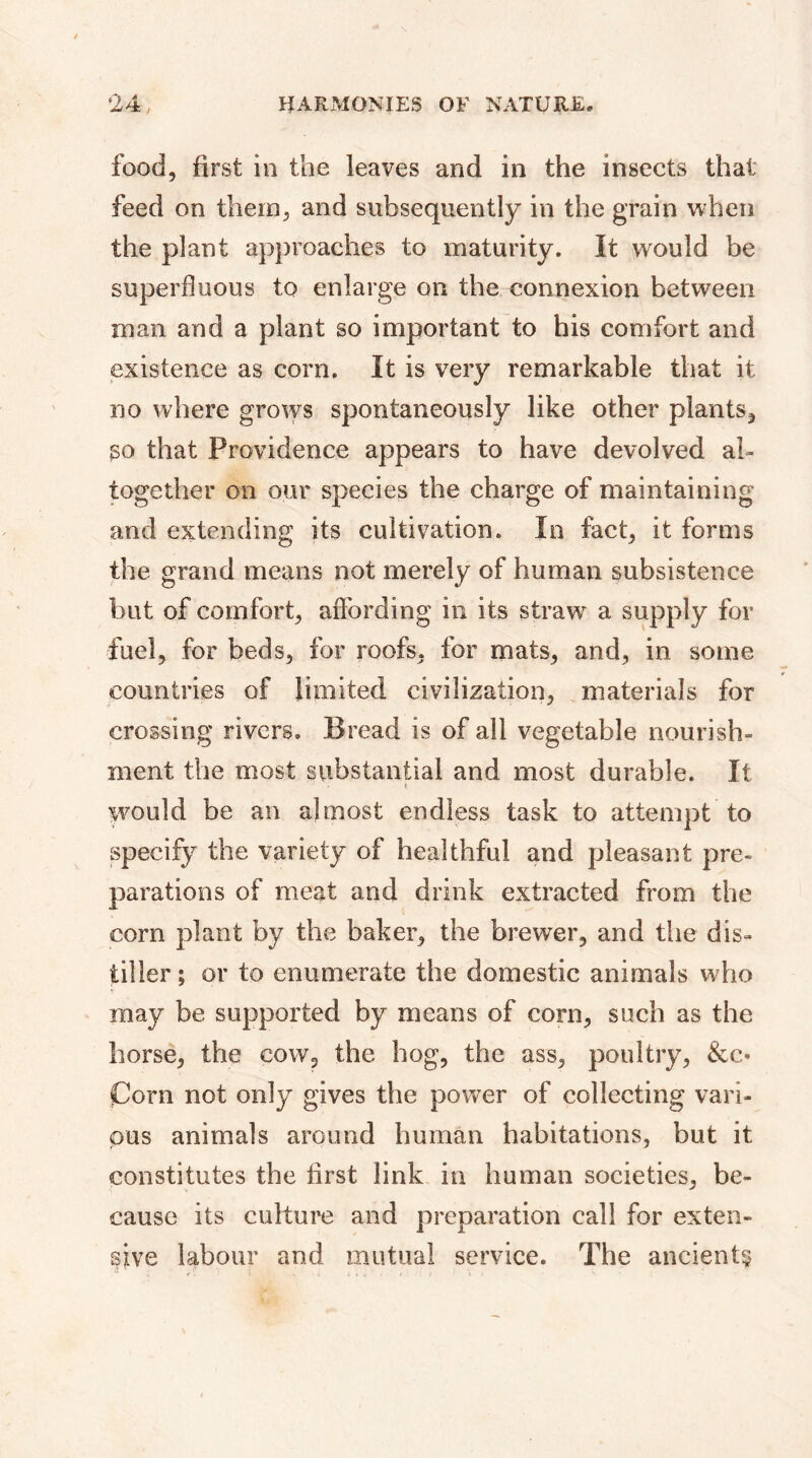 food, first in the leaves and in the insects that feed on them, and subsequently in the grain when the plant approaches to maturity. It would be superfluous to enlarge on the connexion between man and a plant so important to his comfort and existence as corn. It is very remarkable that it no where grows spontaneously like other plants, so that Providence appears to have devolved al- together on our species the charge of maintaining and extending its cultivation. In fact, it forms the grand means not merely of human subsistence but of comfort, affording in its straw a supply for fuel, for beds, for roofs, for mats, and, in some countries of limited civilization, materials for crossing rivers. Bread is of all vegetable nourish- ment the most substantial and most durable. It would be an almost endless task to attempt to specify the variety of healthful and pleasant pre- parations of meat and drink extracted from the corn plant by the baker, the brewer, and the dis- tiller ; or to enumerate the domestic animals who may be supported by means of corn, such as the horse, the cow, the hog, the ass, poultry, &c* Corn not only gives the power of collecting vari- ous animals around human habitations, but it constitutes the first link in human societies, be- cause its culture and preparation call for exten- sive labour and mutual service. The ancient?