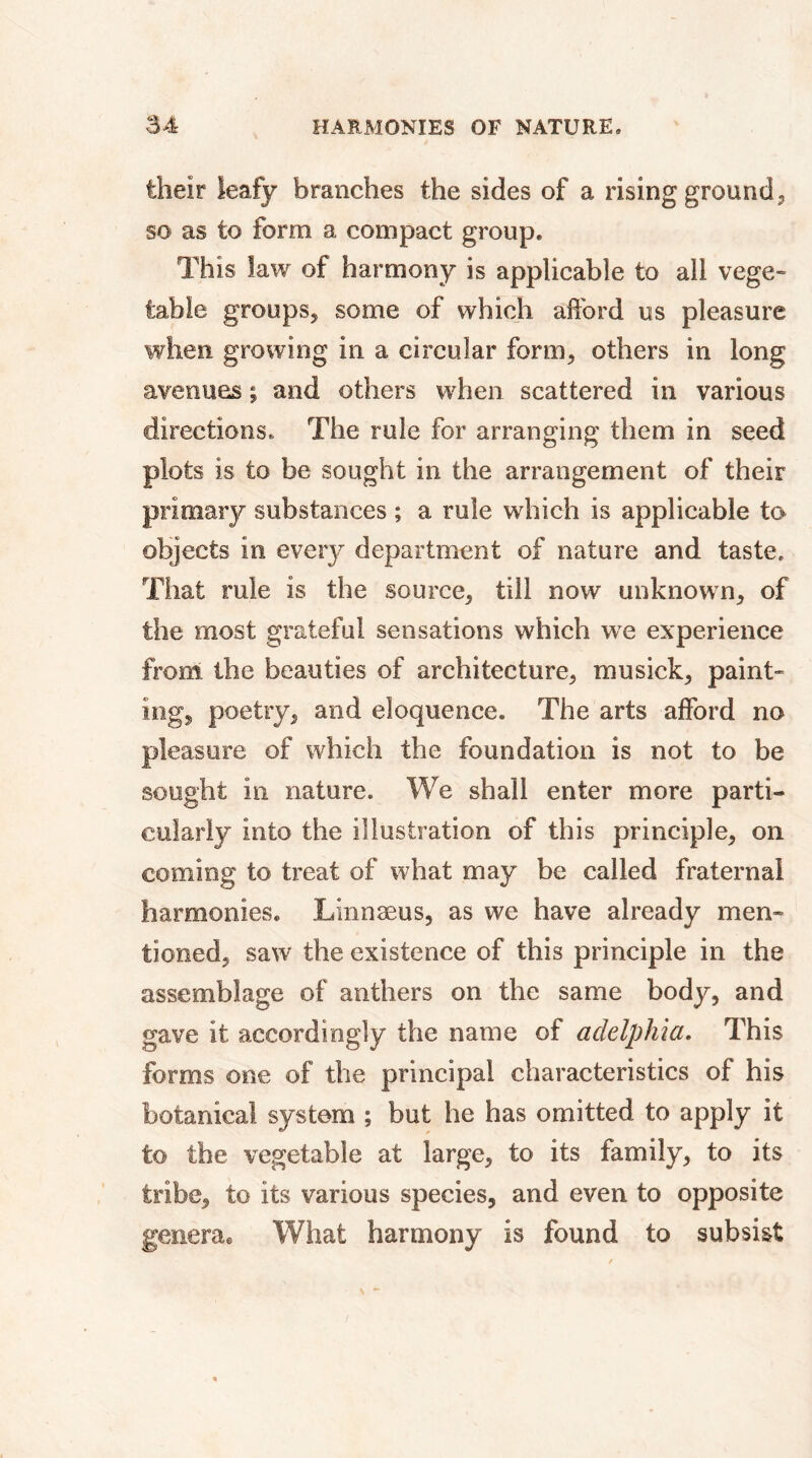 theîr leafy branches the sides of a rising ground, so as to form a compact group. This law of harmony is applicable to all vege- table groups, some of which afford us pleasure when growing in a circular form, others in long avenues ; and others when scattered in various directions. The rule for arranging them in seed plots is to be sought in the arrangement of their primary substances ; a rule which is applicable to objects in every department of nature and taste. That rule is the source, till now unknown, of the most grateful sensations which we experience from the beauties of architecture, musick, paint- ing, poetry, and eloquence. The arts afford no pleasure of which the foundation is not to be sought in nature. We shall enter more parti- cularly into the illustration of this principle, on coming to treat of what may be called fraternal harmonies. Lrnnæus, as we have already men- tioned, saw the existence of this principle in the assemblage of anthers on the same body, and gave it accordingly the name of adelphia. This forms one of the principal characteristics of his botanical system ; but he has omitted to apply it to the vegetable at large, to its family, to its tribe, to its various species, and even to opposite genera® What harmony is found to subsist