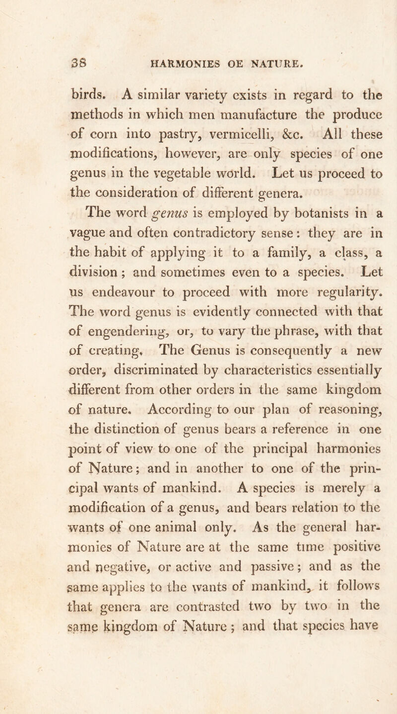 birds. A similar variety exists in regard to the methods in which men manufacture the produce of corn into pastry, vermicelli, &c. All these modifications, however, are only species of one genus in the vegetable world. Let us proceed to the consideration of different genera. The word genus is employed by botanists in a vague and often contradictory sense : they are in the habit of applying it to a family, a class, a division ; and sometimes even to a species. Let us endeavour to proceed with more regularity. The word genus is evidently connected with that of engendering, or, to vary the phrase, with that of creating. The Genus is consequently a new order, discriminated by characteristics essentially different from other orders in the same kingdom of nature. According to our plan of reasoning, the distinction of genus bears a reference in one point of view to one of the principal harmonies of Nature ; and in another to one of the prim çipal wants of mankind. A species is merely a modification of a genus, and bears relation to the wants of one animal only. As the general har- monies of Nature are at the same time positive and negative, or active and passive ; and as the same applies to the wants of mankind^ it follows that genera are contrasted two by two in the same kingdom of Nature ; and that species have