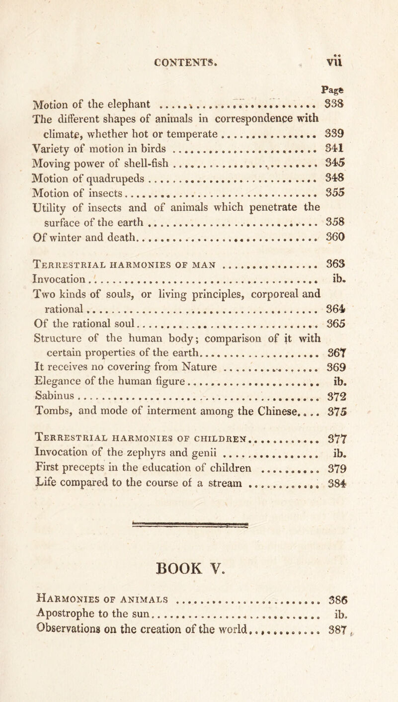 Page Motion of the elephant 338 The different shapes of animals in correspondence with climate, whether hot or temperate ................ 339 Variety of motion in birds 34-1 Moving power of shell-fish ......................... 345 Motion of quadrupeds 348 Motion of insects 355 Utility of insects and of animals which penetrate the surface of the earth 358 Of winter and death * 360 Terrestrial harmonies of man ................ Invocation Two kinds of souls, or living principles, corporeal and rational Of the rational soul Structure of the human body; comparison of it with certain properties of the earth It receives no covering from Nature Elegance of the human figure Sabinus Tombs, and mode of interment among the Chinese.. .. 363 ib. 364 365 367 369 ib. 379 375 Terrestrial harmonies of children ............ 377 Invocation of the zephyrs and genii ib. First precepts in the education of children .......... 379 Life compared to the course of a stream ............ 384 BOOK V. Harmonies of animals 386 Apostrophe to the sun ib. Observations on the creation of the world............ 387 ,
