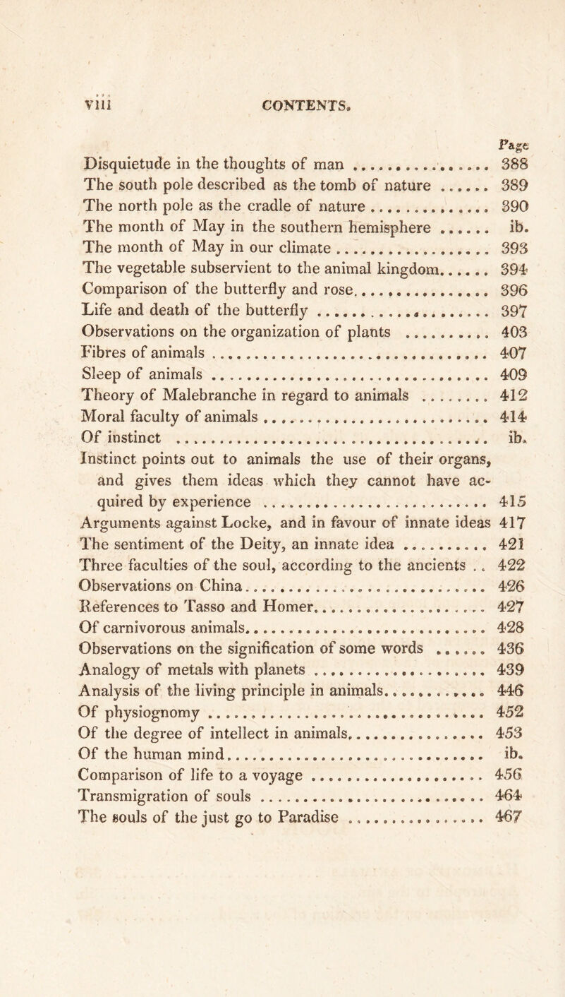 Page Disquietude in the thoughts of man . 388 The south pole described as the tomb of nature ...... 389 The north pole as the cradle of nature 390 The month of May in the southern hemisphere ib. The month of May in our climate 393 The vegetable subservient to the animal kingdom 394 Comparison of the butterfly and rose 396 Life and death of the butterfly 397 Observations on the organization of plants » 403 Fibres of animals 407 Sleep of animals 409 Theory of Malebranche in regard to animals 412 Moral faculty of animals 414» Of instinct ib. Instinct points out to animals the use of their organs, and gives them ideas which they cannot have ac- quired by experience 415 Arguments against Locke, and in favour of innate ideas 417 The sentiment of the Deity, an innate idea 421 Three faculties of the soul, according to the ancients .. 422 Observations on China 426 References to Tasso and Homer. 427 Of carnivorous animals 428 Observations on the signification of some words ...... 436 Analogy of metals with planets »... 439 Analysis of the living principle in animals............ 446 Of physiognomy »... 452 Of the degree of intellect in animals 453 Of the human mind ib. Comparison of life to a voyage 456 Transmigration of souls 464 The souls of the just go to Paradise 467