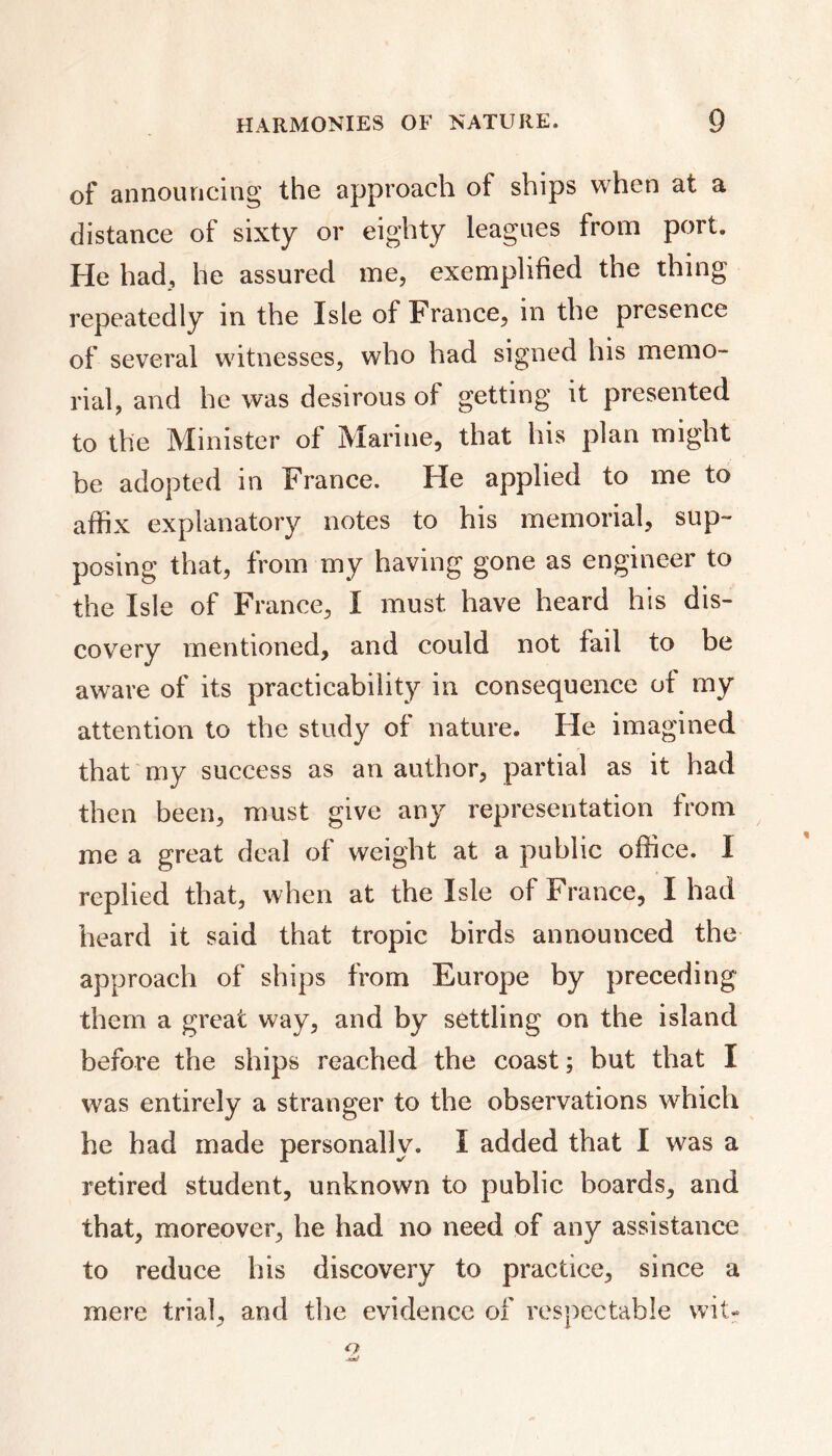 of announcing the approach of ships when at a distance of sixty or eighty leagues from port. He had, he assured me, exemplified the thing repeatedly in the Isle of France, in the presence of several witnesses, who had signed his memo- rial, and he was desirous of getting it presented to the Minister of Marine, that his plan might be adopted in France. He applied to me to affix explanatory notes to his memorial, sup- posing that, from my having gone as engineer to the Isle of France, I must have heard his dis- covery mentioned, and could not fail to be aware of its practicability in consequence of my attention to the study of nature. He imagined that my success as an author, partial as it had then been, must give any representation from me a great deal of weight at a public office. 1 replied that, when at the Isle of France, I had heard it said that tropic birds announced the approach of ships from Europe by preceding them a great way, and by settling on the island before the ships reached the coast ; but that I was entirely a stranger to the observations which he had made personally. I added that I was a retired student, unknown to public boards, and that, moreover, he had no need of any assistance to reduce his discovery to practice, since a mere trial, and the evidence of respectable wit* o