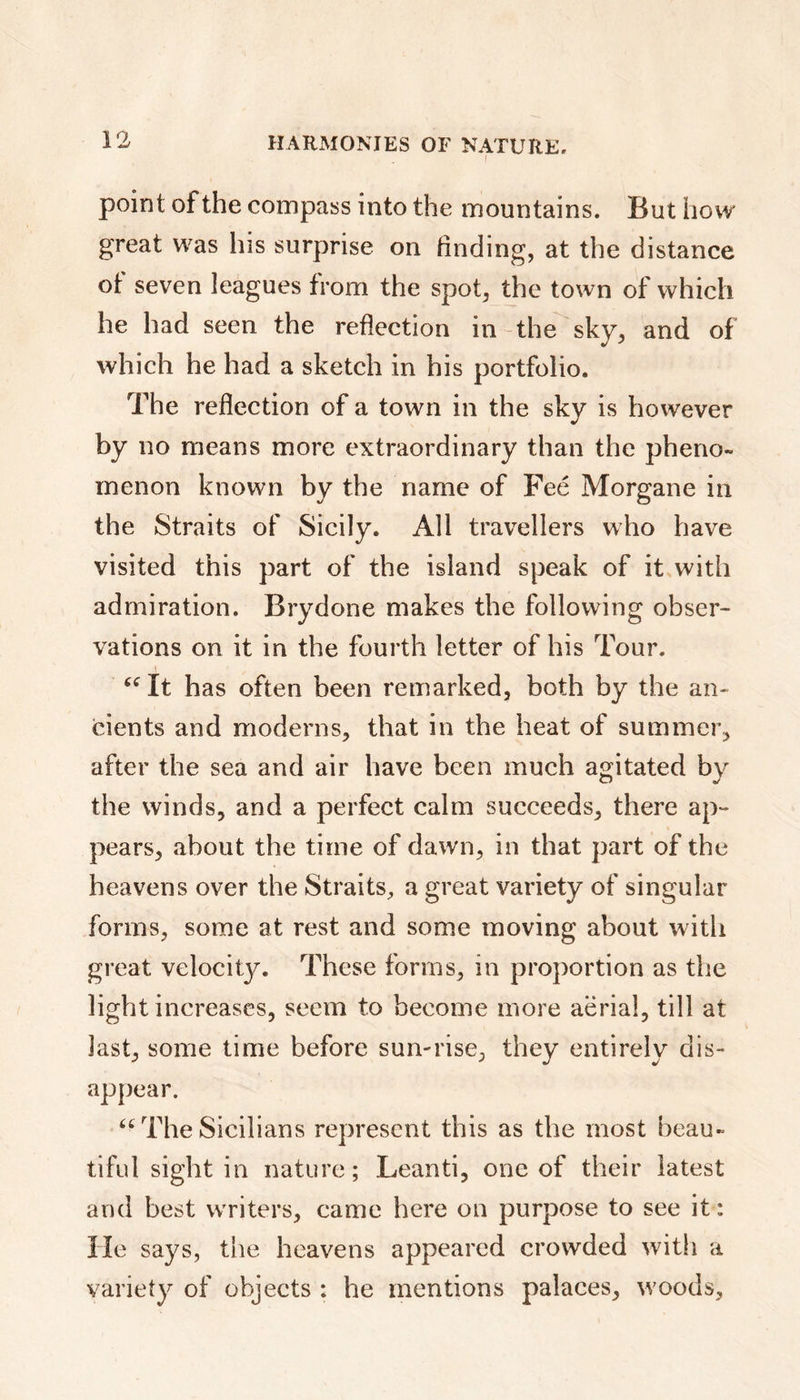 I point of the compass into the mountains. But how great was his surprise on finding, at the distance ol seven leagues from the spot, the town of which he had seen the reflection in the sky, and of which he had a sketch in his portfolio. The reflection of a town in the sky is however by no means more extraordinary than the pheno- menon known by the name of Feé Morgane in the Straits of Sicily. All travellers who have visited this part of the island speak of it with admiration. Brydone makes the following obser- vations on it in the fourth letter of his Tour. It has often been remarked, both by the an- cients and moderns, that in the heat of summer, after the sea and air have been much agitated by the winds, and a perfect calm succeeds, there ap- pears, about the time of dawn, in that part of the heavens over the Straits, a great variety of singular forms, some at rest and some moving about with great velocity. These forms, in proportion as the light increases, seem to become more aerial, till at last, some time before sun-rise, they entirely dis- appear. “ The Sicilians represent this as the most beau- tiful sight in nature; Leanti, one of their latest and best writers, came here on purpose to see it: He says, the heavens appeared crowded with a variety of objects : he mentions palaces, woods.