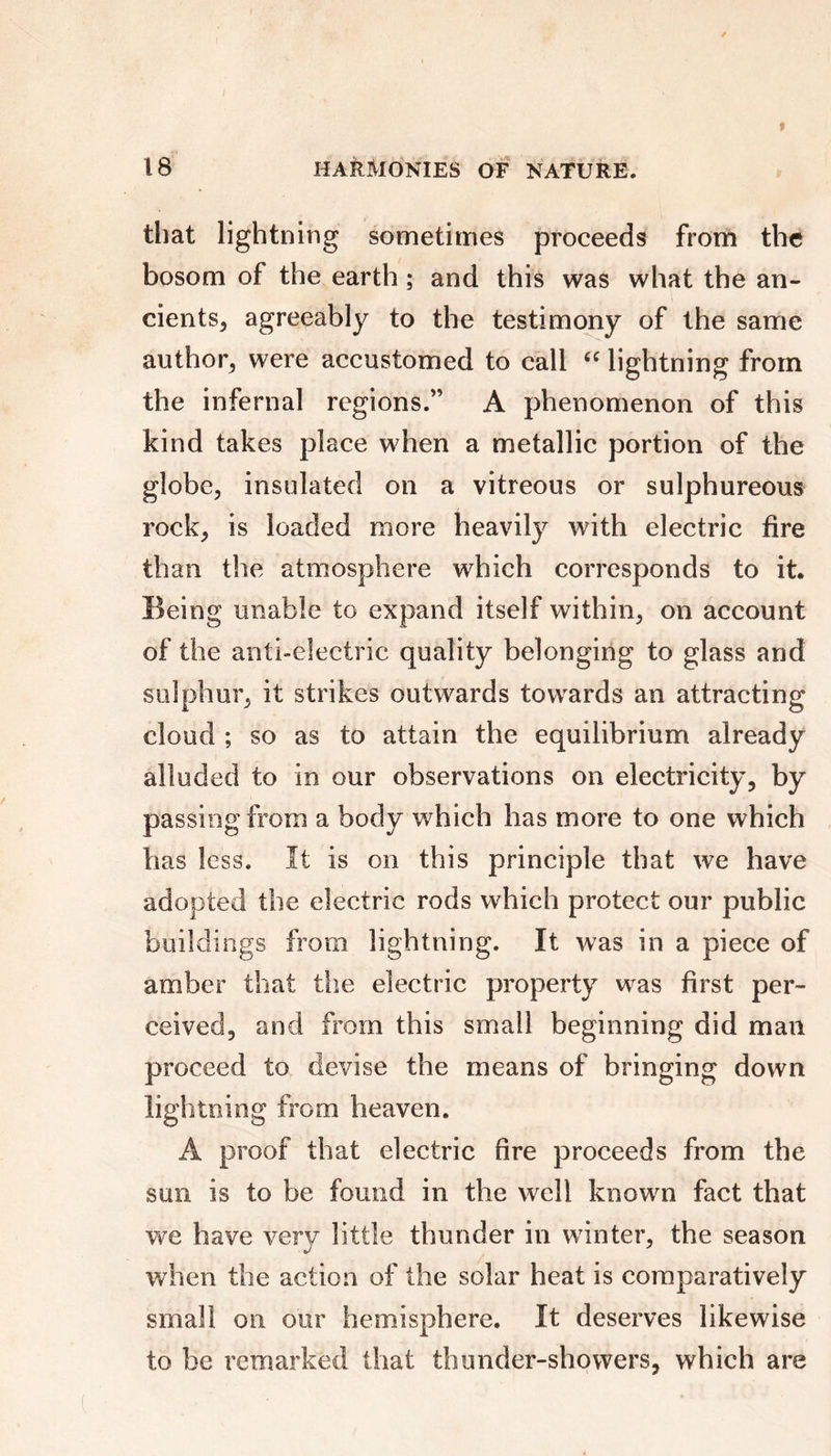 that lightning sometimes proceeds from the bosom of the earth ; and this was what the an- cients, agreeably to the testimony of the same author, were accustomed to call “ lightning from the infernal regions.” A phenomenon of this kind takes place when a metallic portion of the globe, insulated on a vitreous or sulphureous rock, is loaded more heavily with electric fire than the atmosphere which corresponds to it. Being unable to expand itself within, on account of the anti-electric quality belonging to glass and sulphur, it strikes outwards towards an attracting cloud ; so as to attain the equilibrium already alluded to in our observations on electricity, by passing from a body which has more to one which has less. It is on this principle that we have adopted the electric rods which protect our public buildings from lightning. It was in a piece of amber that the electric property was first per- ceived, and from this small beginning did man proceed to devise the means of bringing down lightning from heaven. A proof that electric fire proceeds from the sun is to be found in the well known fact that we have very little thunder in winter, the season when the action of the solar heat is comparatively small on our hemisphere. It deserves likewise to be remarked that thunder-showers, which are