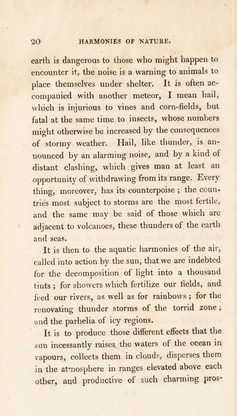 earth is dangerous to those who might happen to encounter it, the noise is a warning to animals to place themselves under shelter. It is often ac- companied with another meteor, I mean hail, which is injurious to vines and corn-fields, but fatal at the same time to insects, whose numbers might otherwise be increased by the consequences of stormy weather. Hail, like thunder, is an- nounced by an alarming noise, and by a kind of distant clashing, which gives man at least an opportunity of withdrawing from its range. Every thing, moreover, has its counterpoise ; the coun- tries most subject to storms are the most fertile, and the same may be said of those which arc adjacent to volcanoes, these thunders of the earth and seas. It is then to the aquatic harmonies of the air, called into action by the sun, that we are indebted tor the decomposition of light into a thousand tints ; for showers which fertilize our fields, and feed our rivers, as well as for rainbows ; for the renovating thunder storms of the torrid zone ; and the parhelia of icy regions. It is to produce those different effects that the sun incessantly raises, the waters of the ocean in vapours, collects them in clouds, disperses them in the atmosphere in ranges elevated above each other, and productive of such charming pros-