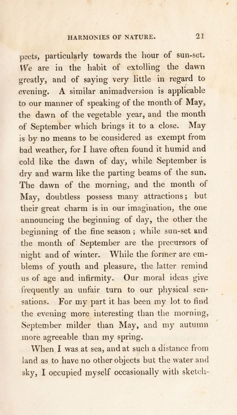 pects, particularly towards the hour of sun-set. We are in the habit of extolling the dawn greatly, and of saying very little in regard to evening. A similar animadversion is applicable to our manner of speaking of the month of May, the dawn of the vegetable year, and the month of September which brings it to a close. May is by no means to be considered as exempt from bad weather, for I have often found it humid and cold like the dawn of day, while September is dry and warm like the parting beams of the sun. The dawn of the morning, and the month of May, doubtless possess many attractions ; but their great charm is in our imagination, the one announcing the beginning of day, the other the beginning of the fine season ; while sun-set and the month of September are the precursors of night and of winter. While the former are em- blems of youth and pleasure, the latter remind us of age and infirmity. Our moral ideas give frequently an unfair turn to our physical sen- sations. For my part it has been my lot to find the evening more interesting than the morning, September milder than May, and my autumn more agreeable than my spring. When I was at sea, and at such a distance from land as to have no other objects but the water and sky, Ï occupied myself occasionally with sketch-