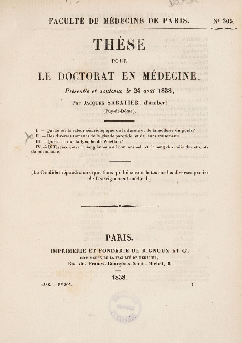 FACULTÉ DE MÉDECIINE DE PARIS. N» 30.5. THESE POUR LE DOCTORAT EIN MEDECINE Présentée et soutenue le 24 août 1838, Par Jacques SABATIER, d’Ambert (Puy-de-Dôme). Y I. — Quelle est la valeur séméiologique de la dureté et de la mollesse du pouls? II. —‘ Des diverses tumeurs de la glande parotide, et de leurs traitements. III. — Qu’est-ce que la lymphe de Warthon ? IV. —^ Différence entre le sang humain à l’état normal, et le sang des individus atteints de pneumonie. (Le Candidat répondra aux questions qui lui seront faites sur les diverses parties de renseignement médical.) PARIS. IMPRIMERIE ET FONDERIE DE RIGNOÜX ET C®, c IMPRIMEURS DE LÀ FACULTÉ DE MÉDECINE, Rue des Francs-Bourgeois-Saint - Michel, 8; 1838. 1838. — 305. 1 •V