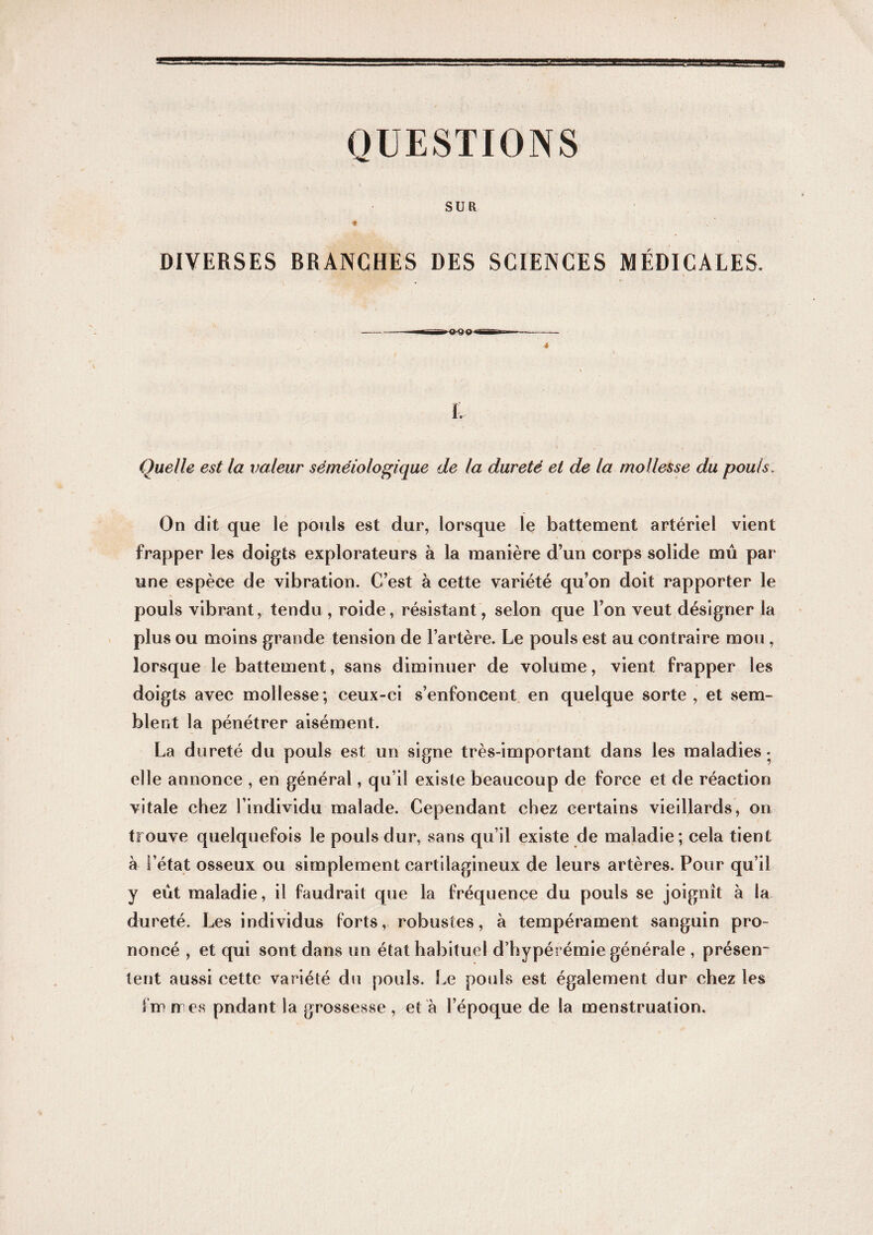 QUESTIONS SUR DIVERSES BRANCHES DES SCIENCES MÉDICALES. L Quelle est la valeur séméiologique de la dureté et de la mollesse du pouls. On dit que le pouls est dur, lorsque le battement artériel vient frapper les doigts explorateurs à la manière d’un corps solide mû par une espèce de vibration. C’est à cette variété qu’on doit rapporter le pouls vibrant, tendu , roide, résistant, selon que l’on veut désigner la plus ou moins grande tension de l’artère. Le pouls est au contraire mou, lorsque le battement, sans diminuer de volume, vient frapper les doigts avec mollesse; ceux-ci s’enfoncent en quelque sorte , et sem¬ blent la pénétrer aisément. La dureté du pouls est un signe très-important dans les maladies • elle annonce , en général, qu’il existe beaucoup de force et de réaction vitale chez l’individu malade. Cependant chez certains vieillards, on trouve quelquefois le pouls dur, sans qu’il existe de maladie; cela tient à l’état osseux ou simplement cartilagineux de leurs artères. Pour qu’il y eût maladie, il faudrait que la fréquence du pouls se joignît à la dureté. Les individus forts, robustes, à tempérament sanguin pro¬ noncé , et qui sont dans un état habituel d’hypérémie générale , présen¬ tent aussi cette variété du pouls. Le pouls est également dur chez les fmmes pndant la grossesse, et à l’époque de la menstruation.