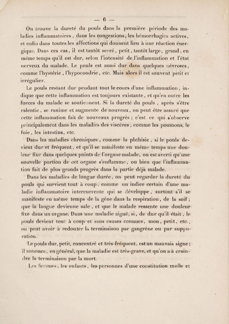 On Iroiive la dureté du pouls dans la première période des ma¬ ladies inflammatoires , dans les congestions, les hémorrhagies actives, et enfin dans toutes les affections qui donnent lieu à une réaction éner¬ gique. Dans ces cas, il est tantôt serré, petit, tantôt large, grand , en même temps qu’il est dur, selon l’intensité de l’inflammation et l’état nerveux du malade. Le pouls est aussi dur dans quelques névroses, comme l’hystérie , l’hypocondrie, etc. Mais alors ii est souvent petit et irrégulier. Le pouls restant dur pendant tout le cours d’une inflammation , in¬ dique que cette inflammation est toujours existante, et qu’en outre les forces du malade se soutiennent. Si la dureté du pouls , après s’être ralentie , se ranime et augmente de nouveau, on peut être assuré que cette inflammation fait de nouveaux progrès ; c’est ce qui s’observe principalement dans les maladies des viscères , comme les poumons, le foie, les intestins, etc. Dans les maladies chroniques , comme la phthisie , si le pouls de¬ vient dur et fréquent, et qu’il se manifeste en même temps une dou¬ leur fixe dans quelques points de l'organe malade, on est averti qu’une nouvelle portion de cet organe s’enflamme, ou bien que l’inflamma¬ tion fait de plus grands progrès dans la partie déjà malade. Dans les maladies de longue durée, on peut regarder la dureté du pouls qui survient tout à coup, comme un indice certain d’une ma¬ ladie inflammatoire intercurrente qui se développe , surtout s’il se manifeste en même temps de la gêne dans la respiration, de la soif; que la langue devienne sale , et que le malade ressente une douleur fixe dans un organe. Dans une maladie aiguë, si, de dur qu’il était, le poulvS devient tout à coup et sans causes connues, mou, petit, etc., on peut avoir à redouter la terminaison par gangrène ou par suppu¬ ration. Le pouls dur, petit, concentré et très-fréquent, est un mauvais signe ; il annonce, en générai, que la maladie est très-grave, et qu’on a à crain¬ dre la terminaison par la mort. Les femmes, les enfants , les personnes d’une constitution molle et