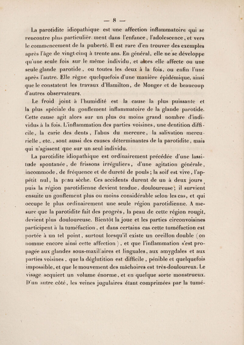 La parotidite idiopathique est une affection inflammatoire qui se rencontre plus particulièrement dans l’enfance, l’adolescence, et vers le commencement de la puberté. Il est rare d’en trouver des exemples après l’âge de vingt cinq à trente ans. En général, elle ne se développe qu’une seule fois sur le même individu, et alors elle affecte ou une seule glande parotide, ou toutes les deux a la fois, ou enfin l’une après l’autre. Elle règne quelquefois d’une manière épidémique, ainsi que le constatent les travaux d’Hamilton, de Monger et de beaucoup d’autres observateurs. Le froid joint à l’humidité est la cause la plus puissante et la plus spéciale du gonflement inflammatoire de la glande parotide. Cette cause agit alors sur un plus du moins grand nombre d’indi¬ vidus à la fois. L’inflammation des parties voisines, une dentition diffi¬ cile, la carie des dents, l’abus du mercure, la salivation mercu¬ rielle , etc., sont aussi des causes déterminantes de la parotidite, mais qui n’agissent que sur un seul individu. La parotidite idiopathique est ordinairement précédée d’une lassi¬ tude spontanée, de frissons irréguliers, d’une agitation générale, incommode, de fréquence et de dureté de pouls ; la soif est vive, l’ap¬ pétit nul, la peau sèche. Ces accidents durent de un à deux jours ^ puis la région parotidienne devient tendue, douloureuse; il survient ensuite un gonflement plus ou moins considérable selon les cas, et qui occupe le plus ordinairement une seule région parotidienne. A me¬ sure que la parotidite fait des progrès, la peau de cette région rougit, devient plus douloureuse. Bientôt la joue et les parties circonvoisines participent a la tuméfaction , et dans certains cas cette tuméfaction est portée à un tel point, surtout lorsqu’il existe un oreillon double (on nomme encore ainsi cette affection ) , et que l’inflammation s’est pro¬ pagée aux glandes sous-maxillaires et linguales, aux amygdales et aux parties voisines , que la déglutition est difficile , pénible et quelquefois impossible, et que le mouvement des mâchoires est très-douloureux. Le visage acquiert un volume énorme, et en quelque sorte monstrueux. D’un autre côté, les veines jugulaires étant comprimées par la turné-