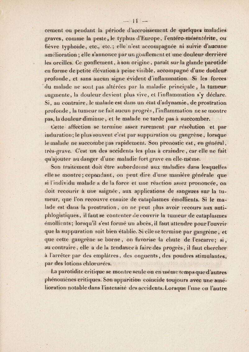 cernent ou pendant la période d’accroissement de quelques maladies graves, comme la peste, le typhus d’Europe, rentéro-mésentérite, ou fièvre typhoïde, etc., etc.; elle n’est accompagnée ni suivie d’aucune amélioration ; elle s’annonce par un gonflement et une douleur derrière les oreilles. Ce gonflement, à son origine, paraît sur la glande parotide en forme de petite élévation à peine visible, accompagné d’une douleur profonde, et sans aucun signe évident d’inflammation. Si les forces du malade ne sont pas altérées par la maladie principale , la tumeur augmente, la douleur devient plus vive, et l’inflammation s’y déclare. Si, au contraire, le malade est dans un état d’adynamie, de prostration profonde, la tumeur ne fait aucun progrès, l’inflammation ne se montre pas, la douleur diminue, et le malade ne tarde pas à succomber. Cette affection se termine assez rarement par résolution et par induration; le plus souvent c’est par suppuration ou gangrène , lorsque le malade ne succombe pas rapidement. Son pronostic est, en général, très-grave. C’est un des accidents les plus à craindre, car elle ne fait qu’ajouter au danger d’une maladie fort grave en elle-même. Son traitement doit être subordonné aux maladies dans lesquelles elle se montre; cepeèadant, on peut dire d’une manière générale que siTindividu naalade a delà force et une réaction assez prononcée, on doit recourir à une saignée, aux applications de sangsues sur la tu¬ meur, que Ton recouvre ensuite de cataplasmes émollients. Si le ma¬ lade est dans la prostration, on ne peut plus avoir recours aux anti- phiogistiques, il fautsè contenter de couvrir la tumeur de cataplasmes émollients; lorsqu’il s’est formé un abcès, il faut attendre pour l’ouvrir que la suppuration soit bien établie. Si elle se termine par gangrène, et que cette gangrène se borne, on favorise la chute de l’escarre; si, au contraire, elle a de la tendance à faire des progrès, il faut chercher à l’arrêter par des emplâtres, des onguents, des poudres stimulantes, par des lotions chlnrurées. La parotidite critiq'ue se montre seule ou en même temps que d’autres phénomènes critiques. Son apparition coïncide toujours avec une amé¬ lioration notable dans rinlensité des accidents. Lorsque l’une on l’autre