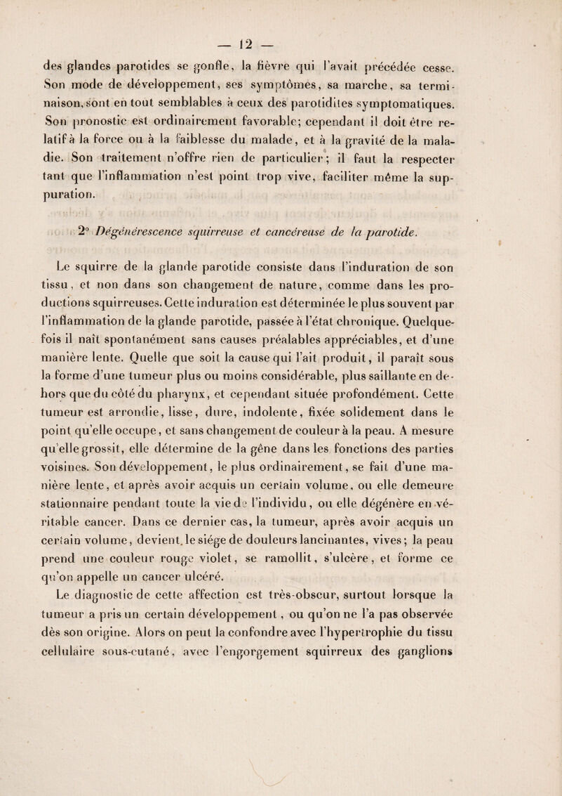 des glandes parotides se gonfle, la fièvre qui l’avait précédée cesse. Son mode de développement, ses symptômes, sa marche, sa termi¬ naison, sont en tout semblables à ceux des parotidiles symptomatiques. Son pronostic est ordinairement favorable; cependant il doit être re¬ latif à la force ou à la faiblesse du malade, et à la gravité de la mala¬ die. Son traitement n’offre rien de particulier ; il faut la respecter tant que l’inflammation n’est point trop vive, faciliter même la sup¬ puration. s 2*^ Dégénérescence squirreuse et cancéreuse de la parotide. Le squirre de la glande parotide consiste dans l’induration de son tissu, et non dans son changement de nature, comme dans les pro¬ ductions squirreuses. Cette induration est déterminée le plus souvent par l’inflammation de la glande parotide, passée à l’état chronique. Quelque¬ fois il naît spontanément sans causes préalables appréciables, et d’une manière lente. Quelle que soit la cause qui Fait produit, il paraît sous la forme d’une tumeur plus ou moins considérable, plus saillante en de¬ hors que du côté du pharynx, et cependant située profondément. Cette tumeur est arrondie, lisse, dure, indolente, fixée solidement dans le point qu elle occupe, et sans changement de couleur à la peau. A mesure qu elle grossit, elle détermine de la gêne dans les fonctions des parties voisines. Son développement, le plus ordinairement, se fait d’une ma¬ nière lente, et après avoir acquis un certain volume, ou elle demeure stationnaire pendant toute la viede l’individu, ou elle dégénère en vé- ritable cancer. Dans ce dernier cas, la tumeur, après avoir acquis un certain volume, devient, le siège de douleurs lancinantes, vives; la peau prend une couleur rouge violet, se ramollit, s’ulcère, et forme ce qu’on appelle un cancer ulcéré. Le diagnostic de cette affection est très-obscur, surtout lorsque la tumeur a pris un certain développement, ou qu’on ne l’a pas observée dès son origine. Alors on peut la confondre avec l’hypertrophie du tissu cellulaire sous-cutané, avec l’engorgement squirreux des ganglions