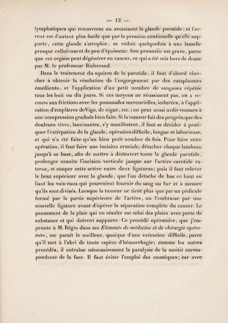 lymphatiques qui recouvrent ou avoisinent la glande parotide; et l’er¬ reur est d’autant plus facile que par la pression continuelle qu elle sup¬ porte, cette glande s’atrophie, se réduit quelquefois à une lamelle presque celluleuse et de peu d’épaisseur. Son pronostic est grave, parce que cet organe peut dégénérer en cancer, ce qui a été mis hors de doute par M. le professeur Richerand. Dans le traitement du squlrre de la parotide, il faut d’abord cher¬ cher à obtenir la résolution de l’engorgement par des cataplasmes émollients, et l’application d’un petit nombre de sangsues répétée tous les huit ou dix jours. Si ces moyens ne réussissent pas, on a re¬ cours aux frictions avec les pommades mercurielles, iodurées, à l’appli¬ cation d’emplâtres deVigo, de ciguë, etc. ; on peut aussi avÔir recours à une compression graduée bien faite. Si la tumeur fait des progrès.quedes douleurs vives, lancinantes, s’y manifestent, il faut se décider à prati¬ quer l’extirpation de la glande, opération difficile, longue et laborieuse, et qui n’a été faite, qu’un bien petit nombre de fois. Pour faire cette opération, il faut faire une incision cruciale, détacher chaque lambeau jusqu’à sa base, afin de mettre à découvert toute la glande parotide, prolonger ensuite l’incision verticale jusque sur l’artère carotide ex¬ terne, et couper cette artère entre deux ligatures; puis il faut relever le bout supérieur avec la glande, que l’on détache de bas en haut en liant les vaisseaux qui pourraient fournir du sang au fur et à mesure qu’ils sont divisés. Lorsque la tumeur ne tient plus que par un pédicule formé par la partie supérieure de l’artère, on l’embrasse par une nouvelle ligature avant d’opérer la séparation complète du cancer. Le pansement de la plaie qui en résulte est celui des plaies avec perte de substance et qui doivent suppurer. Ce procédé opératoire, que j’em¬ prunte à M. Bégin dans ses Éléments de médecine et de chirurgie opéra¬ toire, me paraît le meilleur, quoique d’une exécution difficile, parce qu’il met à l’abri de toute espèce d’hémorrhagie; comme les autres procédés, il entraîne nécessairement la paralysie de la moitié corres¬ pondante de la face. Il faut éviter l’emploi des caustiques; car avec