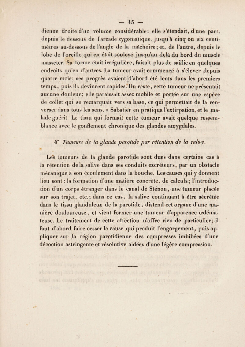 — 45 — dienne droite d’un volume considérable; elle s’étendait, d’une part, depuis le dessous de l’arcade zygomatique, jusqu’à cinq ou six centi¬ mètres au-dessous de l’angle de la mâchoire; et, de l’autre, depuis le lobe de l’oreille qui en était soulevé jusqu’au delà du bord du muscle raasséter. Sa forme était irrégulière, faisait plus de saillie en quelques endroits qu’en d’autres. La tumeur avait commence à s’élever depuis quatre mois; ses progrès avaient [d’abord été lents dans les premiers temps, puis ils devinrent rapides.*Du reste, cette tumepr ne présentait aucune douleur; elle paraissait assez mobile et portée sur upe espèce de collet qui se remarquait vers sa base, ce qui permettait de la ren¬ verser dans tous les sens. » Sabatier en pratiqua l’extirpatiGn, et le ma¬ lade guérit. Le tissu qui formait cette tumeur avait quelque ressem¬ blance avec le gonflement chronique des glandes amygdales. 4'’ Tumeurs de la glande parotide par rétention de la salive. Le*s tumeurs de la glande parotide sont dues dans certains cas à la rétention delà salive dans ses conduits excréteurs, par un obstacle mécanique à son écoulement dans la bouche. Les causes qui y donnent lieu sont : la formation d’une matière concrète, de calculs ; l’introduc¬ tion d’un corps étranger dans le canal dé Sténon, une tumeur placée sur son trajet, etc.; dans ce cas, la salive continuant à être sécrétée dans le tissu glanduleux de la parotide, distend cet organe d’une ma¬ nière douloureuse, et vient former une tumeur d’apparence œdéma¬ teuse. Le traitement de cette affection n’offre rien de .particulier; il faut d’abord faire cesser la cause qui produit l’engorgement, puis ap¬ pliquer sur la région parotidienne des compresses imbibées d’une décoction astringente et résolutive aidées d’une légère compression.