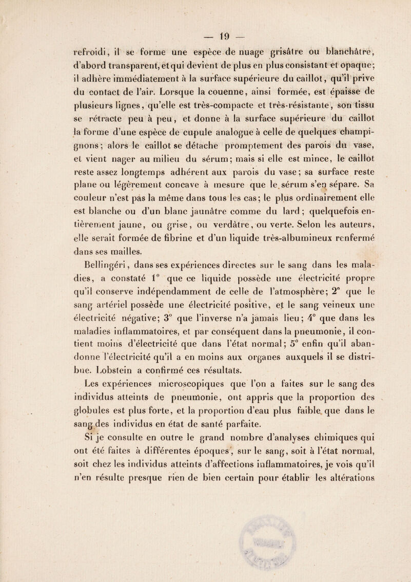 refroidi, il se forme une espèce de nuage grisâtre ou blanchâtre, d’abord transparent, et qui devient de plus en plus consistant et opaque; il adhère immédiatement â la surface supérieure du caillot, qu’il prive du contact de l’air. Lorsque la couenne, ainsi formée, est épaisse de plusieurs lignes, qu’elle est très-compacte et très-résistante, son tissu se rétracte peu à peu, et donne à la surface supérieure du caillot la forme d’une espèce de cupule analogue à celle de quelques champi¬ gnons; alors le caillot se détache promptement des parois du vase, et vient nager au milieu du sérum; mais si elle est mince, le caillot reste assez longtemps adhérent aux parois du vase; sa surface reste plane ou légèrement concave h mesure que le.sérum s’en sépare. Sa couleur n’est pas la même dans tous les cas; le plus ordinairement elle est blanche ou d’un blanc jaunâtre comme du lard ; quelquefois en¬ tièrement jaune, ou grise, ou verdâtre, ou verte. Selon les auteurs, elle serait formée de fibrine et d’un liquide très-albumineux renfermé dans ses mailles. Belüngéri, dans ses expériences directes sur le sang dans les mala¬ dies, a constaté que ce liquide yjossède une électricité propre qu’il conserve indépendamment de celle de l’atmosphère; 2 que le * sang artériel possède une électricité positive, et le sang veineux une électricité négative; S'’ que l’inverse n’a jamais lieu; 4*^ que dans les maladies inflammatoires, et par conséquent dans la pneumonie, il con¬ tient moins d’électricité que dans l’état normal; 5® enfin qu’il aban¬ donne l’électricité qu’il a en moins aux organes auxquels il se distri¬ bue. i.obstein a confirmé ces résultats. Les expériences microscopiques que l’çn a faites sur le sang des individus atteints de pneumonie, ont appris que la proportion des globules est plus forte, et la proportion d’eau plus faible,que dans le sang des individus en état de santé parfaite. Si je consulte en outre le grand nombre d’analyses chimiques qui ont été faites à différentes époques', sur le sang, soit à l’état normal, soit chez les individus atteints d’affections inflammatoires, je vois qu’il n’en résulte presque rien de bien certain pour établir les altérations