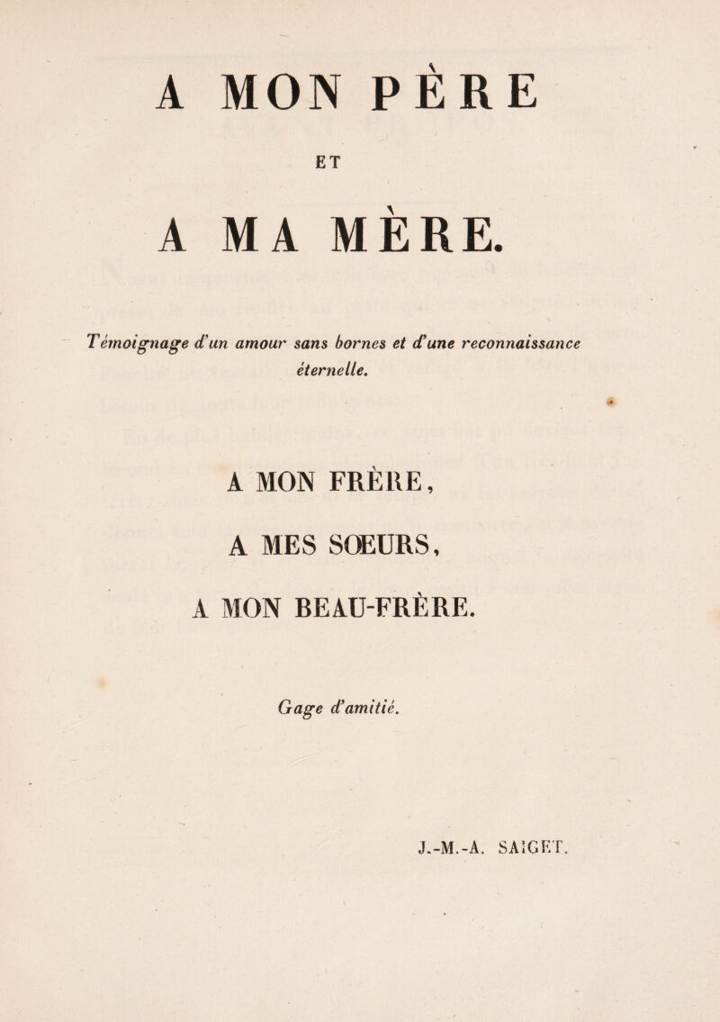 A MON PERE ET A MA MÈRE. Témoignage etun amour sans bornes et et une reconnaissance éternelle. A MON FRERE, A MES SOEURS, A MON REAU-FRÈRE. Gage d’amitié. J.-M.-A. SA1GET.