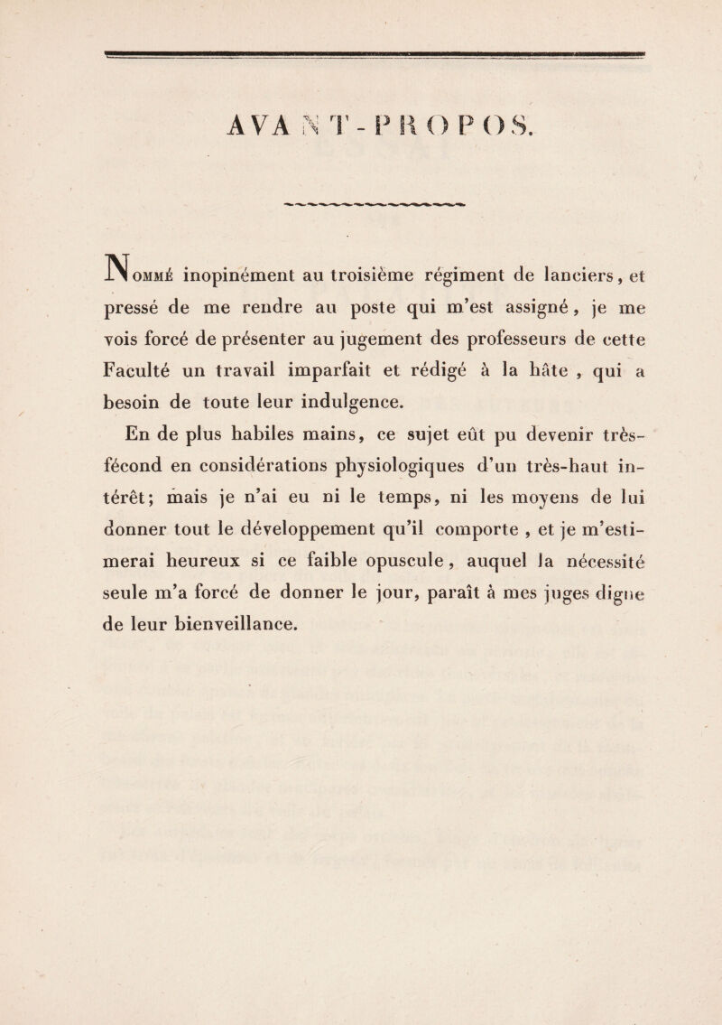 1 9 Nomme inopinément au troisième régiment de lanciers, et pressé de me rendre au poste qui m’est assigné, je me vois forcé de présenter au jugement des professeurs de cette Faculté un travail imparfait et rédigé à la hâte , qui a besoin de toute leur indulgence. En de plus habiles mains, ce sujet eût pu devenir très- fécond en considérations physiologiques d’un très-haut in¬ térêt; mais je n’ai eu ni le temps, ni les moyens de lui donner tout le développement qu’il comporte , et je m’esti¬ merai heureux si ce faible opuscule , auquel la nécessité seule m’a forcé de donner le jour, paraît à mes juges digne de leur bienveillance.