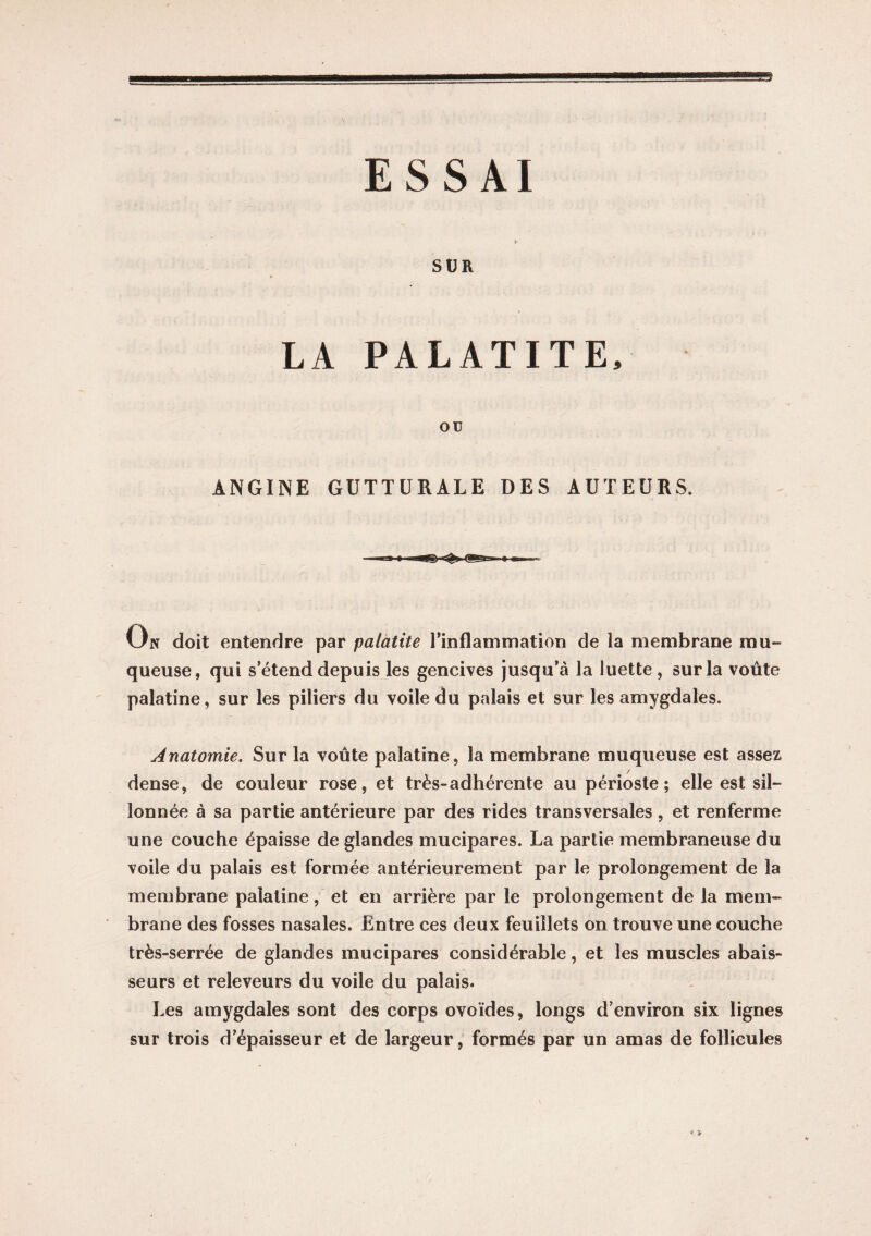 SUR LA PALATITE, OU ANGINE GUTTURALE DES AUTEURS. On doit entendre par palatite l'inflammation de la membrane mu¬ queuse, qui s’étend depuis les gencives jusqu'à la luette, sur la voûte palatine, sur les piliers du voile du palais et sur les amygdales. Anatomie. Sur la voûte palatine, la membrane muqueuse est assez dense, de couleur rose, et très-adhérente au périoste; elle est sil¬ lonnée à sa partie antérieure par des rides transversales, et renferme une couche épaisse de glandes mucipares. La partie membraneuse du voile du palais est formée antérieurement par le prolongement de la membrane palatine, et en arrière par le prolongement de la mem¬ brane des fosses nasales. Entre ces deux feuillets on trouve une couche très-serrée de glandes mucipares considérable, et les muscles a bais¬ se urs et releveurs du voile du palais. Les amygdales sont des corps ovoïdes, longs d'environ six lignes sur trois d'épaisseur et de largeur, formés par un amas de follicules