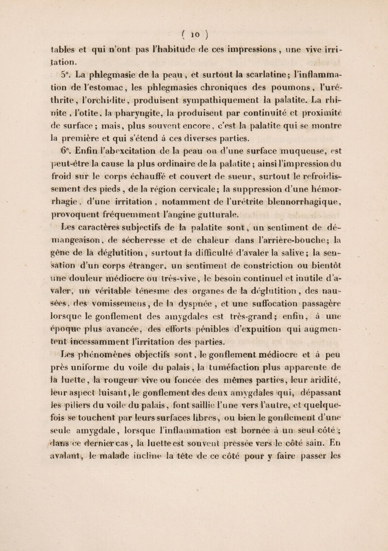 ( >0 ) tables et qui n'ont pas l'habitude de ces impressions , une vive irri¬ tation. 5°. La phlegmasie de la peau, et surtout la scarlatine; l'inflamma¬ tion de l'estomac, les phlegmasies chroniques des poumons , l’uré- thrite, l’orchidite, produisent sympathiquement la palatite. La rhi¬ nite , l’otite, la pharyngite, la produisent par continuité et proximité de surface; mais, plus souvent encore, c’est la palatite qui se montre la première et qui s’étend à ces diverses parties. 6°. Enfin î'abexcitation de la peau ou d’une surface muqueuse, est peut-être la cause la plus ordinaire delà palatite; ainsi l'impression du froid sur le corps échauffé et couvert de sueur, surtout le refroidis¬ sement des pieds , de la région cervicale; la suppression d’une hémor¬ rhagie , d’une irritation, notamment de l’urétrite blennorrhagique, provoquent fréquemment l’angine gutturale» Les caractères subjectifs de la palatite sont, un sentiment de dé¬ mangeaison, de sécheresse et de chaleur dans l’arrière-bouche; la gêne de la déglutition, surtout la difficulté d’avaler la salive; la sen¬ sation d’un corps étranger, un sentiment de construction ou bientôt une douleur médiocre ou très-vive, le besoin continuel et inutile d’a¬ valer, un véritable ténesme des organes de la déglutition , des nau¬ sées. des vomisseinens, de la dyspnée, et une suffocation passagère lorsque le gonflement des amygdales est très-grand; enfin, à une époque plus avancée, des efforts pénibles d’expuition qui augmen¬ tent incessamment l’irritation des parties. Les phénomènes objectifs sont, le gonflement médiocre et à peu près uniforme du voile du palais, la tuméfaction plus apparente de la luette, la rougeur vive ou foncée des mêmes parties, leur aridité, leur aspect luisant, le gonflement des deux amygdales qui, dépassant les piiiers du voile du palais, font saillie l’une vers l’autre, et quelque¬ fois se touchent par leurs surfaces libres, ou bien le gonflement d’une seule amygdale, lorsque l’inflammation est bornée à un seul côté; dans ce dernier cas, la luette est souvent pressée vers le côté sain. En avalant, le malade incline la tête de ce côté pour y faire passer les