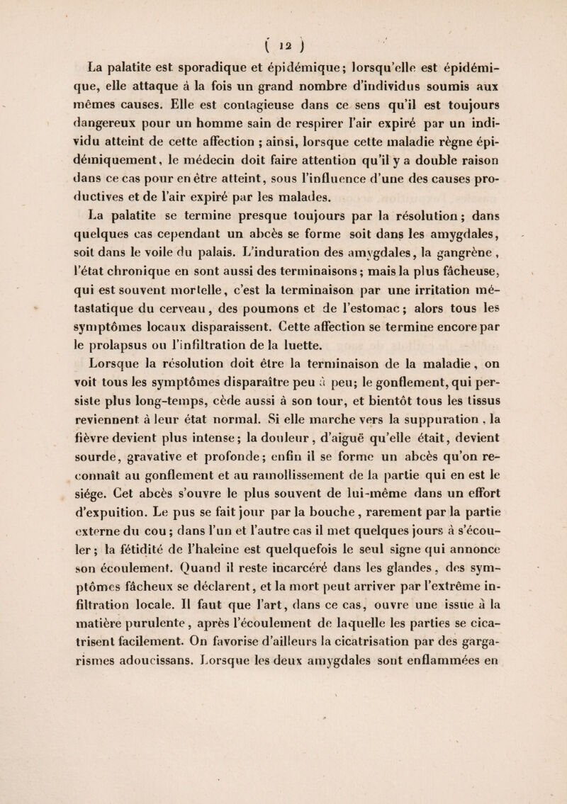 La palatite est sporadique et épidémique; lorsqu’elle est épidémi¬ que, elle attaque à la fois un grand nombre d’individus soumis aux mêmes causes. Elle est contagieuse dans ce sens qu’il est toujours dangereux pour un homme sain de respirer l’air expiré par un indi¬ vidu atteint de cette affection ; ainsi, lorsque cette maladie règne épi- démiquement, le médecin doit faire attention qu’il y a double raison dans ce cas pour en être atteint, sous l’influence d’une des causes pro¬ ductives et de l’air expiré par les malades. La palatite se termine presque toujours par la résolution ; dans quelques cas cependant un abcès se forme soit dans les amygdales, soit dans le voile du palais. L’induration des amygdales, la gangrène , l’état chronique en sont aussi des terminaisons; mais la plus fâcheuse, qui est souvent mortelle, c’est la terminaison par une irritation mé¬ tastatique du cerveau, des poumons et de l’estomac ; alors tous les symptômes locaux disparaissent. Cette affection se termine encore par le prolapsus ou l’infiltration de la luette. Lorsque la résolution doit être la terminaison de la maladie, on voit tous les symptômes disparaître peu à peu; le gonflement, qui per¬ siste plus long-temps, cède aussi à son tour, et bientôt tous les tissus reviennent à leur état normal. Si elle marche vers la suppuration , la fièvre devient plus intense; la douleur, d’aiguë qu’elle était, devient sourde, gravative et profonde; enfin il se forme un abcès qu’on re¬ connaît au gonflement et au ramollissement de la partie qui en est le siège. Cet abcès s’ouvre le plus souvent de lui-même dans un effort d’expuition. Le pus se fait jour par la bouche , rarement par la partie externe du cou ; dans l’un et l’autre cas il met quelques jours à s’écou¬ ler ; la fétidité de l’haleine est quelquefois le seul signe qui annonce son écoulement. Quand il reste incarcéré dans les glandes, des sym¬ ptômes fâcheux se déclarent, et la mort peut arriver par l’extrême in¬ filtration locale. Il faut que l’art, dans ce cas, ouvre une issue â la matière purulente, après l’écoulement de laquelle les parties se cica¬ trisent facilement. On favorise d’ailleurs la cicatrisation par des garga¬ rismes adoueissans. Lorsque les deux amygdales sont enflammées en