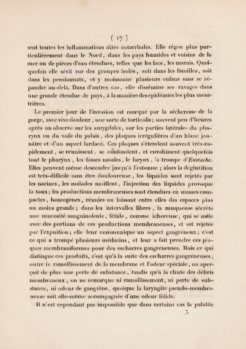 ( >7 ) sent toutes les inflammations dites catarrhales. Elle règne plus par¬ ticulièrement dans le Nord , dans les pays humides et voisins de la mer ou de pièces d’eau étendues, telles que les lacs , les marais. Quel¬ quefois elle sévit sur des groupes isolés, soit dans les familles, soit dans les pensionnats, et y moissonne plusieurs enfans sans se ré¬ pandre au-delà. Dans d’autres cas, elle dissémine ses ravages dans une grande étendue de pays, à la manière des épidémies les plus meur¬ trières. Le premier jour de l’invasion est marqué par la sécheresse de la gorge, avec vive douleur , une sorte de torticolis; souvent peu d’heures après on observe sur les amygdales, sur les parties latérales du pha¬ rynx ou du voile du palais , des plaques irrégulières d’un blanc jau¬ nâtre et d’un aspect lardacé. Ces plaques s’étendent souvent très-ra¬ pidement , se réunissent, se confondent, et envahissent quelquefois tout le pharynx , les fosses nasales, le larynx , îa trompe iVEustache. Elles peuvent même descendre jusqu’à l’estomac ; alors la déglutition est très-difficile sans être douloureuse , les liquides sont rejetés par les narines, les malades nasillent, l’injection des liquides provoque la toux; les productions membraneuses sont étendues en masses com¬ pactes , homogènes, réunies ou laissant entre elles des espaces plus ou moins grands ; dans les intervalles libres , la muqueuse sécrète une mucosité sanguinolente, fétide, comme ichoreuse, qui se mêle avec des portions de ces productions membraneuses, et est rejetée par l’expuition ; elle leur communique un aspect gangréneux ; c’est ce qui a trompé plusieurs médecins, et leur a fait prendre ces pla¬ ques membraniformes pour des escharres gangréneuses. Mais ce qui distingue ces produits, c’est qu’à la suite des escharres gangréneuses, outre le ramollissement de la membrane et l’odeur spéciale, on aper¬ çoit de plus une perte de substance, tandis qu’à la chute des débris membraneux , on ne remarque ni ramollissement, ni perte de sub- % stance, ni odeur de gangrène, quoique la laryngite pseudo-membra¬ neuse soit elle-même accompagnée d’une odeur fétide. Il n’est cependant pas impossible que dans certains cas la palatite rv