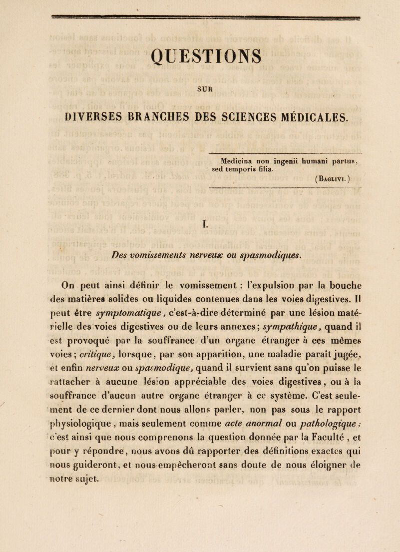 QUESTIONS SUR DIVERSES BRANCHES DES SCIENCES MÉDICALES. Medicina non ingenii humani partus, sed temporis filia. (Bàglivi.) ï. » ' * i • Des vomissements nerveuse ou spasmodiques. On peut ainsi définir le vomissement : l’expulsion par la bouche des matières solides ou liquides contenues dans les voies digestives. Il peut être symptomatique, c’est-à-dire déterminé par une lésion maté¬ rielle des voies digestives ou de leurs annexes \ sympathique, quand il est provoqué par la souffrance d’un organe étranger à ces mêmes voies; critique, lorsque, par son apparition, une maladie paraît jugée, et enfin nerveux ou spasmodique, quand il survient sans qu’on puisse le rattacher à aucune lésion appréciable des voies digestives, ou à la souffrance d’aucun autre organe étranger à ce système. C’est seule¬ ment de ce dernier dont nous allons parler, non pas sous le rapport physiologique , mais seulement comme acte anormal ou pathologique ; c’est ainsi que nous comprenons la question donnée par la Faculté , et pour y répondre, nous avons dû rapporter des définitions exactes qui nous guideront, et nous empêcheront sans doute de nous éloigner de notre sujet.