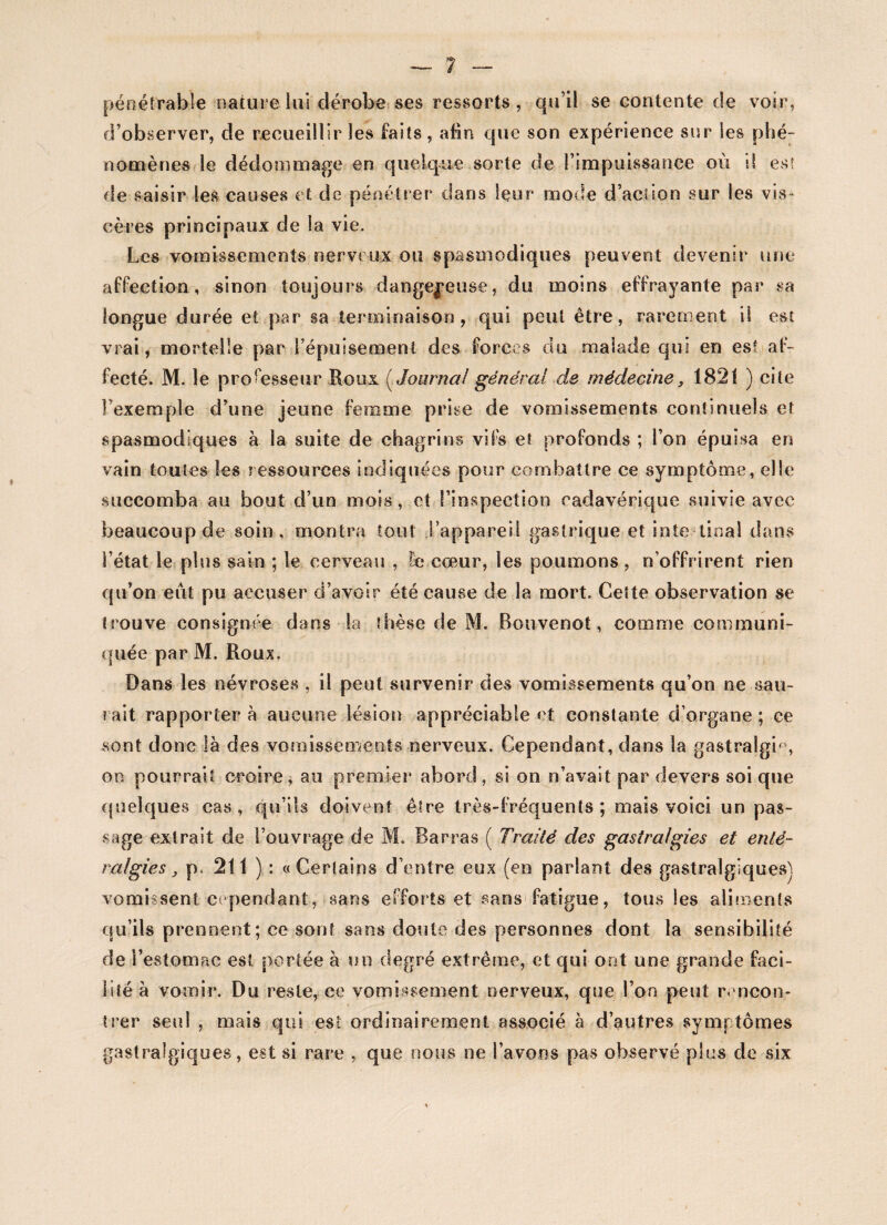 pêne trahie nature lui dérobe ses ressorts, qu’il se contente de voir, d’observer, de recueillir les faits, afin que son expérience sur les phé¬ nomènes le dédommage en quelque sorte de l’impuissance où i! es! de saisir les causes et de pénétrer dans leur mode d’action sur les vis» cères principaux de la vie. Les vomissements nerveux ou spasmodiques peuvent devenir une affection, sinon toujours dangereuse, du moins effrayante par sa longue durée et par sa terminaison, qui peut être, rarement il est vrai, mortelle par l’épuisement des forces du malade qui en est af¬ fecté. M. le professeur Roux ( Journal général de médecine, 1821 ) cite l’exemple d’une jeune femme prise de vomissements continuels et spasmodiques à la suite de chagrins vifs et profonds ; l’on épuisa en vain toutes les ressources indiquées pour combattre ce symptôme, elle succomba au bout d’un mois, et l’inspection cadavérique suivie avec beaucoup de soin, montra tout l’appareil gastrique et intestinal dans l’état le plus sain ; le cerveau , De coeur, les poumons , n’offrirent rien qu’on eut pu accuser d’avoir été cause de la mort. Cette observation se trouve consignée dans la thèse de M. Bouvenot, comme communi¬ quée par M. Roux. Dans les névroses , il peut survenir des vomissements qu’on ne sau¬ rait rapporter à aucune lésion appréciable et constante d’organe ; ce sont donc là des vomissements nerveux. Cependant, dans la gastralgie, on pourrait croire, au premier abord, si on n’avait par devers soi que quelques cas, qu’ils doivent être très-fréquents; mais voici un pas¬ sage extrait de l’ouvrage de M. Barras ( Traité des gastralgies et enté¬ ralgies 3 p, 211 ) : «Certains d’entre eux (en parlant des gastralgiquesj vomissent cependant, sans efforts et sans fatigue, tous les aliments qu’ils prennent; ce sont sans doute des personnes dont la sensibilité de l’estomac est portée à un degré extrême, et qui ont une grande faci¬ lité à vomir. Du reste, ce vomissement nerveux, que l’on peut rencon¬ trer seul , mais qui est ordinairement associé à d’autres symptômes gastralgiques, est si rare , que nous ne l’avons pas observé plus de six