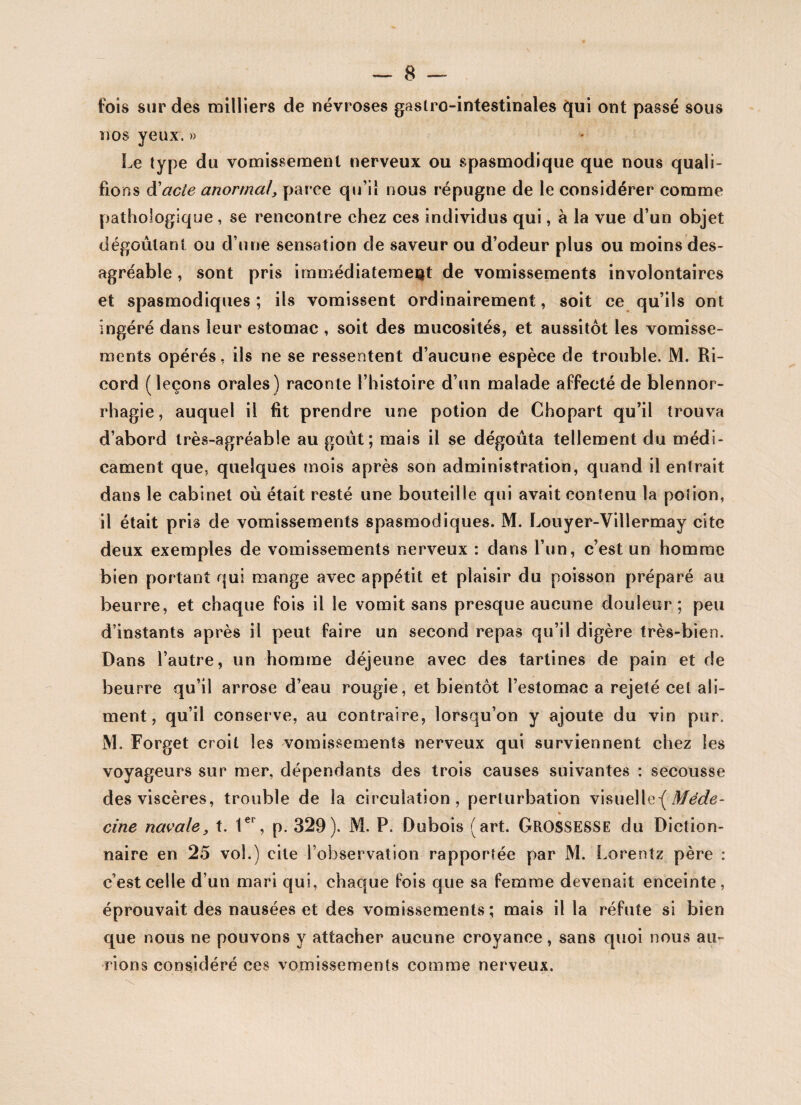 fois sur des milliers de névroses gastro-intestinales qui ont passé sous nos yeux. » Le type du vomissement nerveux ou spasmodique que nous quali¬ fions d'acte anormal, parce qu’il nous répugne de le considérer comme pathologique , se rencontre chez ces individus qui, à la vue d’un objet dégoûtant ou d’une sensation de saveur ou d’odeur plus ou moins des¬ agréable , sont pris immédiatement de vomissements involontaires et spasmodiques; ils vomissent ordinairement, soit ce qu’ils ont ingéré dans leur estomac , soit des mucosités, et aussitôt les vomisse¬ ments opérés, ils ne se ressentent d’aucune espèce de trouble. M. Ri- cord (leçons orales) raconte l’histoire d’un malade affecté de blennor¬ rhagie, auquel il fit prendre une potion de Chopart qu’il trouva d’abord très-agréable au goût; mais il se dégoûta tellement du médi¬ cament que, quelques mois après son administration, quand il entrait dans le cabinet où était resté une bouteille qui avait contenu la potion, il était pris de vomissements spasmodiques. M. Louyer-Villermay cite deux exemples de vomissements nerveux : dans l’un, c’est un homme bien portant qui mange avec appétit et plaisir du poisson préparé au beurre, et chaque fois il le vomit sans presque aucune douleur; peu d’instants après il peut faire un second repas qu’il digère très-bien. Dans l’autre, un homme déjeune avec des tartines de pain et de beurre qu’il arrose d’eau rougie, et bientôt l’estomac a rejeté cet ali¬ ment, qu’il conserve, au contraire, lorsqu’on y ajoute du vin pur. M. Forget croit les vomissements nerveux qui surviennent chez les voyageurs sur mer, dépendants des trois causes suivantes : secousse des viscères, trouble de la circulation, perturbation visuel le -( Méde- » cine navale, t. 1er, p. 329). M. P. Dubois (art. GROSSESSE du Diction¬ naire en 25 vol.) cite l’observation rapportée par M. Lorentz père : c’est celle d’un mari qui, chaque fois que sa femme devenait enceinte, éprouvait des nausées et des vomissements; mais il la réfute si bien que nous ne pouvons y attacher aucune croyance, sans quoi nous au¬ rions considéré ces vomissements comme nerveux.