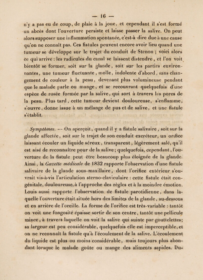 n’y a pas eu cle coup, de plaie à la joue, et cependant il s’est formé un abcès dont l’ouverture persiste et laisse passer la salive. On peut alors supposer une inflammation spontanée, e’est-à dire due à une cause qu’on ne connaît pas. Ces fistules peuvent encore avoir lieu quand une tumeur se développe sur le trajet du conduit de Stenon ; voici alors ce qui arrive : les radicules du canal se laissent distendre , et l’on voit bientôt se former, soit sur la glande, soit sur les parties environ¬ nantes, une tumeur fluctuante , molle, indolente d’abord, sans chan¬ gement de couleur à la peau, devenant plus volumineuse pendant que le malade parle ou mange , et se recouvrant quelquefois d'une espèce de rosée formée par la salive, qui sort à travers les pores de la peau. Plus tard, cette tumeur devient douloureuse, s’enflamme, s’ouvre, donne issue à un mélange de pus et de salive, et une fistule s’établit. Symptômes. — On aperçoit, quand il y a fistule salivaire , soit sur la glande affectée, soit sur le trajet de son conduit excréteur, un orifice laissant écouler un liquide séreux , transparent, légèrement salé, qu’il est aisé de reconnaître pour de la salive ; quelquefois, cependant, l’ou¬ verture de la fistule peut être beaucoup plus éloignée de la glande. Ainsi, la Gazette médicale de 1832 rapporte l’observation d’une fistule salivaire de la glande sous-maxillaire , dont l’orifice extérieur s’ou¬ vrait vis-à-vis l’articulation sterno-claviculaire : cette fistule était con¬ génitale, douloureuse, à rapproche des règles et à la moindre émotion. Louis aussi rapporte l’observation de fistule parotidienne, dans la¬ quelle l’ouverture était située hors des limites de la glande, au-dessous et en arrière de l’oreille. La forme de l’orifice est très-variable : tantôt on voit une fongosité épaisse sortir de son centre, tantôt une pellicule mince, à travers laquelle on voit la salive qui suinte par gouttelettes; sa largeur est peu considérable, quelquefois elle est imperceptible, et on ne reconnaît la fistule qu’à l’écoulement de la salive. L’écoulement du liquide est plus ou moins considérable, mais toujours plus abon¬ dant lorsque le malade goûte ou mange des aliments sapides. Du-