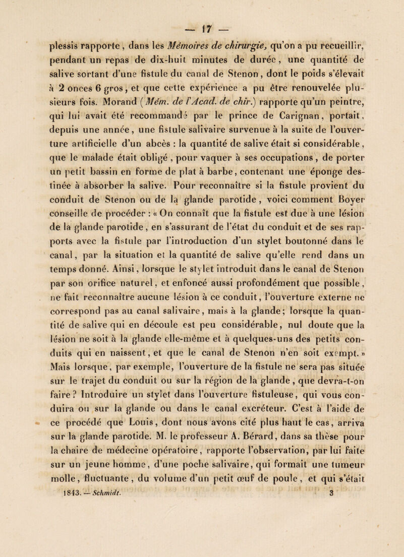 ~~ il — plessis rapporte , dans les Mémoires de chirurgie, qu’on a pu recueillir, pendant un repas de dix-huit minutes de durée, une quantité de salive sortant d’une fistule du canal de Stenon, dont le poids s’élevait h 2 onces 6 gros, et que cette expérience a pu être renouvelée plu¬ sieurs fois. Morand (Mém. de Y Acad, de chir.) rapporte qu’un peintre, qui lui avait été recommandé par le prince de Carignan, portait, depuis une année, une fistule salivaire survenue à la suite de l’ouver¬ ture artificielle d’un abcès : la quantité de salive était si considérable, que le malade était obligé , pour vaquer à ses occupations , de porter un petit bassin en forme de plat à barbe, contenant une éponge des¬ tinée à absorber la salive. Pour reconnaître si la fistule provient du conduit de Stenon ou de la glande parotide, voici comment Boyer conseille de procéder : « On connaît que la fistule est due à une lésion de la glande parotide, en s’assurant de l’état du conduit et de ses rap¬ ports avec la fistule par l’introduction d’un stylet boutonné dans le canal, par la situation et la quantité de salive qu’elle rend dans un temps donné. Ainsi, lorsque le stylet introduit dans le canal de Stenon par son orifice naturel, et enfoncé aussi profondément que possible, ne fait reconnaître aucune lésion à ce conduit, l’ouverture externe ne correspond pas au canal salivaire, mais à la glande; lorsque la quan¬ tité de salive qui en découle est peu considérable, nui doute que la lésion ne soit à la glande elle-même et à quelques-uns des petits con¬ duits qui en naissent, et que le canal de Stenon n’en soit exempt. » Mais lorsque, par exemple, l’ouverture de la fistule ne sera pas située sur le trajet du conduit ou sur la région de la glande , que devra-t-on faire? Introduire un stylet dans l’ouverture fistuleuse, qui vous con¬ duira ou sur la glande ou dans le canal excréteur. C’est à l’aide de ce procédé que Louis, dont nous avons cité plus haut le cas, arriva sur la glande parotide. M. le professeur A. Bérard, dans sa thèse pour la chaire de médecine opératoire, rapporte l’observation, par lui faite sur un jeune homme, d’une poche salivaire, qui formait une tumeur molle, fluctuante, du volume d’un petit œuf de poule, et qui s’était 1813. — Schmidt. 3