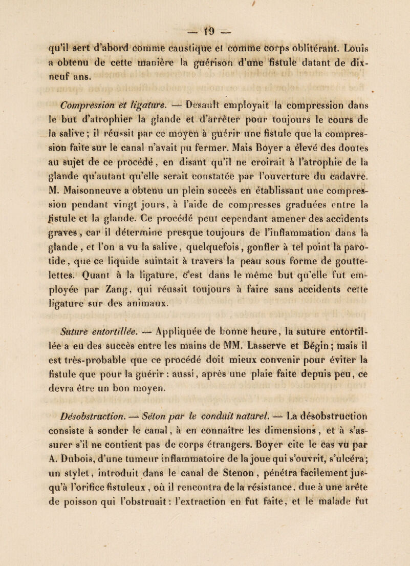 —— 10 qu’il sert d’abord Cdmme caustique et comme Côrps oblitérant. Louis a obtenu de cette manière la guérison d’une fistule datant de dix- neuf ans. Compression et ligature. — DesanIt employait la compression dans le but d’atrophier la glande et d’arrêter pour toujours le cours de la salive; il réussit par ce moyen à guérir une fistule que la compres¬ sion faite sur le canal n’avait pu fermer. Mais Bôyer a élevé des doutes au sujet de Ce procédé, en disant qu’il ne croirait à l’atrophie de la glande qu’autant qu’elle serait constatée par l’ouverture du cadavre. M. Maisonneuve a obtenu un plein succès en établissant une compres¬ sion pendant vingt jours, à l’aide de compresses graduées entre la fistule et la glande. Ce procédé peut cependant amener des accidents graves, car il détermine presque toujours de l’inflammation dans la glande, et l’on a vu la salive, quelquefois, gonfler à tel point la paro¬ tide , que ce liquide suintait à travers la peau sous forme de goutte¬ lettes. Quant à la ligature, c’est dans le même but qu’elle fut em¬ ployée par Zang, qui réussit toujours à faire sans accidents celte ligature sur des animaux. Suture entortillée. ~ Appliquée de bonne heure, la suture entortil¬ lée a eu des succès entre les mains de MM. Lasserve et Bégin ; mais il est très-probable que ce procédé doit mieux convenir pour éviter la fistule que pour la guérir : aussi, après une plaie faite depuis peu, ce devra être un bon moyen. Désobstruction. — Séton par le conduit naturel. — La désobstruction consiste à sonder le canal, à en connaître les dimensions, et à s’as¬ surer s’il ne contient pas de corps étrangers. Boyer cite le cas vù par A. Dubois, d’une tumeur inflammatoire de la joue qui s’ouvrit, s’ulcéra; un stylet, introduit dans le canal de Stenon , pénétra facilement jus¬ qu’à l’orifice fistuleux , où il rencontra de la résistance, due à une arête de poisson qui l’obstruait: l’extraction en fut faite, et le malade fut