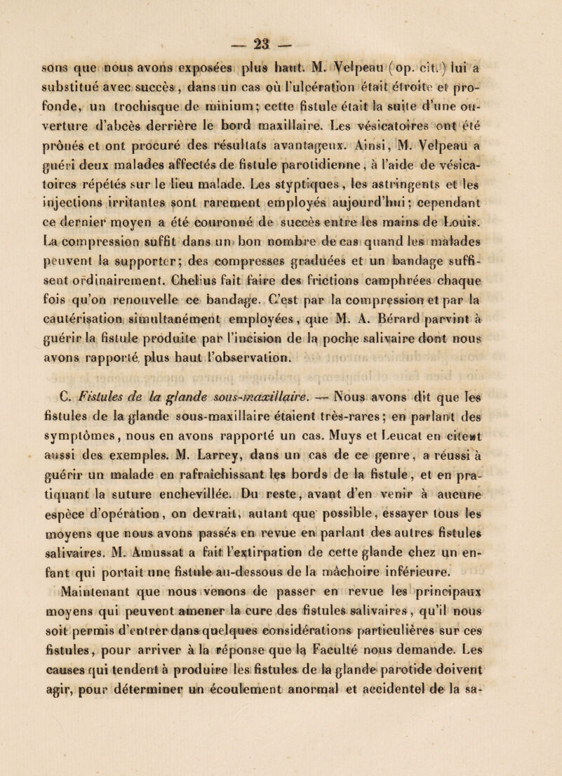 sons que nous avons exposées plus haut. M. Velpeau (op. cit. ) lui a substitué avec succès , dans un cas où l’ulcération était étroite et pro¬ fonde, un trochisque de minium; cette fistule était la suite d’une ou¬ verture d’abcès derrière le bord maxillaire. Les vésicatoires ont été prônés et ont procuré des résultats avantageux. Ainsi, M. Velpeau a guéri deux malades affectés de fistule parotidienne, à l’aide de vésica¬ toires répétés sur le lieu malade. Les styptiques, les astringents et les injections irritantes sont rarement employés aujourd’hui; cependant ce dernier moyen a été couronné de succès entre les mains de Louis. U La compression suffit dans un bon nombre de cas quand les malades peuvent la supporter; des compresses graduées et un bandage suffi¬ sent ordinairement. Ghelius fait faire des frictions camphrées chaque fois qu’on renouvelle ee bandage. C’est par la compression et par la cautérisation simultanément employées, que M. A. Bérard parvint à guérir la fistule produite par l’incision de la poche salivaire dont nous avons rapporté plus haut l’observation. G. Fistules de la glande sous-maxillaire. — Nous avons dit que les fistules de la glande sous-maxillaire étaient très-rares; en parlant des symptômes, nous en avons rapporté un cas. Muys et Leucat en citent aussi des exemples. M. Larrey, dans un cas de ee genre, a réussi à guérir un malade en rafraîchissant les bords de la fistule, et en pra¬ tiquant la suture enchevillée. Du reste, avant d’en venir à aucune espèce d’opération, on devrait, autant que possible, essayer tous les moyens que nous avons passés en revue en parlant des autres fistules salivaires. M. Amussat a fait l’extirpation de cette glande chez un en¬ fant qui portait une fistule au-dessous de la mâchoire inférieure. Maintenant que nous venons de passer en revue les principaux moyens qui peuvent amener la cure des fistules salivaires, qu’il nous soit permis d’entrer dans:quelques considérations particulières sur ces fistules, pour arriver à la réponse que la Faculté nous demande. Les causes qui tendent à produire les fistules de la glande parotide doivent agir, pour déterminer un écoulement anormal et accidentel de la sa-
