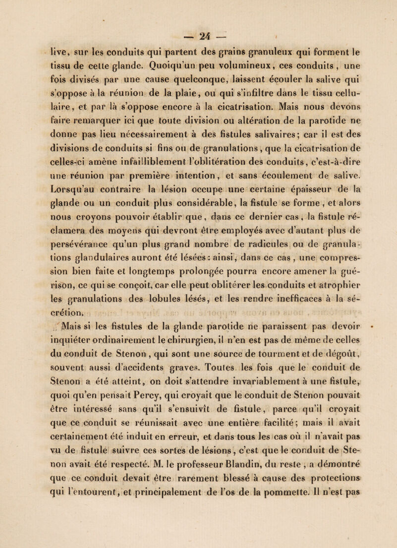 live, sur les conduits qui partent des grains granuleux qui forment le tissu de cette glande. Quoiqu’un peu volumineux, ces conduits , une fois divisés par une cause quelconque, laissent écouler la salive qui s’oppose à la réunion de la plaie, ou qui s’infiltre dans le tissu cellu¬ laire, et par là s’oppose encore à la cicatrisation. Mais nous devons faire remarquer ici que toute division ou altération de la parotide ne donne pas lieu nécessairement à des fistules salivaires; car il est des divisions de conduits si fins ou de granulations , que la cicatrisation de celles-ci amène infailliblement l’oblitération des conduits, c’est-à-dire une réunion par première intention, et sans écoulement de salive. Lorsqu’au contraire la lésion occupe une certaine épaisseur de la glande ou un conduit plus considérable, la fistule se forme, et alors nous croyons pouvoir établir que, dans ce dernier cas, la fistule ré¬ clamera des moyens qui devront être employés avec d’autant plus de persévérance qu’un plus grand nombre de radicules ou de granula¬ tions glandulaires auront été lésées: ainsi, dans ce cas , une compres¬ sion bien faite et longtemps prolongée pourra encore amener la gué¬ rison, ce qui se conçoit, car elle peut oblitérer les conduits et atrophier les granulations des lobules lésés, et les rendre inefficaces à la sé¬ crétion. Mais si les fistules de la glande parotide ne paraissent pas devoir inquiéter ordinairement le chirurgien, il n’en est pas de même de celles du conduit de Stenon , qui sont une source de tourment et de dégoût, souvent aussi d’accidents graves. Toutes les fois que le conduit de Stenon a été atteint, on doit s’attendre invariablement à une fistule, quoi qu’en pensait Percy, qui croyait que le conduit de Stenon pouvait être intéressé sans qu’il s’ensuivît de fistule, parce qu’il croyait que ce conduit se réunissait avec une entière facilité; mais il avait certainement été induit en erreur, et dans tous les cas où il n’avait pas vu de fistule suivre ces sortes de lésions, c’est que le conduit de Ste¬ non avait été respecté. M. le professeur Blandin, du reste , a démontré que ce conduit devait être rarement blessé à cause des protections qui l’entourent , et principalement de l’os de la pommette. Il n’est pas