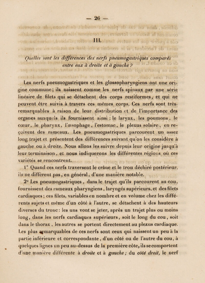 III. , ; f* f * * { * f v * *' • *r i f Quelles sont les différences des nerfs pneumogastriques comparés entre eux à droite et à gauche P - • . > -, r j t r ' 1 >'s ■ *. ■ > . :\ *•:. • - * ' • ; i Cv' •.* < î p J. j •**. a Les nerfs pneumogastriques et les glossopharyngiens ont une ori¬ gine commune; ils naissent comme les nerfs spinaux par une série linéaire de filets qui se détachent des corps restiformes, et qui ne peuvent être suivis à travers ces mêmes corps. Ces nerfs sont très- remarquables à raison de leur distribution et de l’importance des organes auxquels ils fournissent ainsi : le larynx, les poumons, le cœur, le pharynx, l’œsophage, l’estomac, le plexus solaire, en re¬ çoivent des rameaux. Les pneumogastriques parcourent un assez long trajet et présentent des différences suivant qu’on les considère à gauche ou à droite. Nous allons les suivre depuis leur origine jusqu’à leur terminaison, et nous indiquerons les différentes régions où ces variétés se rencontrent. 1° Quand ces nerfs traversent le crâne et le trou déchiré postérieur, iis ne diffèrent pas, en général, d’une manière notable. 2° Les pneumogastriques, dans le trajet qu’ils parcourent au cou, fournissent des rameaux pharyngiens, laryngés supérieurs, et des filets cardiaques ; ces filets, variables en nombre et en volume chez les diffé¬ rents sujets et même d’un côté à l’autre, se détachent à des hauteurs diverses du tronc: les uns vont se jeter, après un trajet plus ou moins long, dans les nerfs cardiaques supérieurs, soit le long du cou, soit dans le thorax , les autres se portent directement au plexus cardiaque. Les plus jj^marquables de ces nerfs sont ceux qui naissent un peu à la partie inférieure et correspondante, d’un côté ou de l’autre du cou, à quelques lignes un peu au-dessus de la première côte, ils secomportent d’une manière différente à droite et à gauche ; du coté droit} le nerf