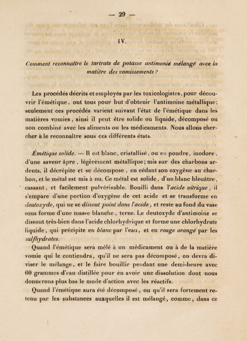 IV. Comment reconnaître le tartrate de potasse antimonié mélangé avec la matière des vomissements P Les procédés décrits et employés par les toxicologistes, pour décou¬ vrir l’émétique, ont tous pour but d’obtenir l’antimoine métallique; seulement ces procédés varient suivant l’état de l’émétique dans les matières vomies , ainsi il peut être solide ou liquide, décomposé ou non combiné avec les aliments ou les médicaments. Nous allons cher- / cher à le reconnaître sous ces différents états. Émétique solide. — Il est blanc, cristallisé , ou en poudre, inodore , d’une saveur âpre , légèrement métallique; mis sur des charbons ar¬ dents, il décrépite et se décompose , en cédant son oxygène au char¬ bon, et le métal est mis à nu. Ce métal est solide, d’un blanc bleuâtre, cassant, et facilement pulvérisable. Bouilli dans Xacide nitrique, il s’empare d’une portion d’oxygène de cet acide et se transforme en deutoxyde, qui ne se dissout point dans F acide, et reste au fond du vase sous forme d’une masse blanche , terne. Le deutoxyde d’antimoine se dissout très-bien dans l’acide chlorhydrique et forme une chlorhydrate liquide, qui précipite en blanc par l’eau, et en rouge orangé par les suif hydrates. Quand l’émétique sera mêlé à un médicament ou à de la matière vomie qui le contiendra, qu’il ne sera pas décomposé, on devra di¬ viser le mélange, et le faire bouillir pendant une demi-heure avec 60 grammes d’eau distillée pour en avoir une dissolution dont nous donnerons plus bas le mode d’action avec les réactifs. Quand l’émétique aura été décomposé , ou qu’il sera fortement re¬ tenu par les substances auxquelles il est mélangé, comme, dans ce