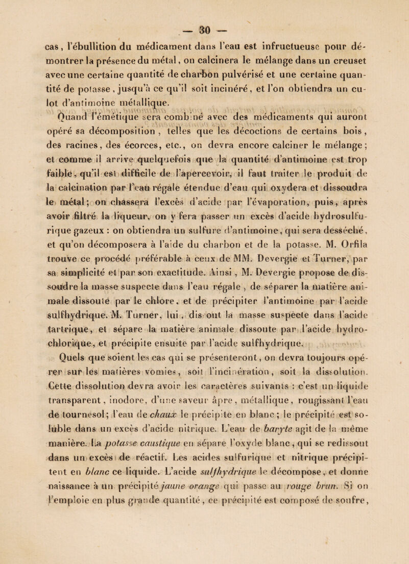 N — ao cas, l’ébullition du médicament dans l’eau est infructueuse pour dé¬ montrer la présence du métal, on calcinera le mélange dans un creuset avec une certaine quantité de charbon pulvérisé et une certaine quan¬ tité de potasse , jusqu’à ce qu’il soit incinéré, et l’on obtiendra un cu¬ lot d’antimoine métallique. Quand l’émétique sera combiné avec des médicaments qui auront opéré sa décomposition , telles que les décoctions de certains bois , des racines, des écorces, etc., on devra encore calciner le mélange; et comme il arrive quelquefois que la quantité d’antimoine est trop faible, qu’il est difficile de l’apercevoir, il faut traiter le produit de la calcination par l’eau régale étendue d’eau qui oxydera et dissoudra le métal; on chassera l’excès d’acide par l’évaporation, puis, après avoir filtré la liqueur, on y fera passer un excès d’acide hydrosulfu¬ rique gazeux : on obtiendra un sulfure d’antimoine, qui sera desséché, et qu’on décomposera à l’aide du charbon et de la potasse. M. Orfiia trouve ce procédé préférable à ceux de MM. Devergie et Turner, par sa simplicité et par son exactitude» Ainsi , M. Devergie propose de dis¬ soudre la masse suspecte dans l’eau régale , de séparer la matière ani¬ male dissoute par le chlore, et de précipiter l’antimoine par l’acide sulfhydrique. M. Turner, lui , dis ont la masse suspecte dans l’acicle tartrique, et sépare la matière animale dissoute par l’acide hydro- chlorique, et précipite ensuite par l’acide sulfhydrique. Quels que soient les cas qui se présenteront, on devra toujours opé¬ rer sur les matières vomies, soit l’incinération, soit la dissolution. Cette dissolution devra avoir les caractères suivants : c’est un liquide transparent, inodore, d’une saveur âpre, métallique, rougissant Feau de tournesol; l’eau de chaux le précipite en blanc; le précipité est so¬ luble dans un excès d’acide nitrique. L’eau de baryte agit de la même manière. La potasse caustique en sépare,l’oxyde blanc, qui se redissout dans un excès de réactih Les acides sulfurique et nitrique précipi¬ tent en blanc ce liquide. L’acide sulfhydrique le décompose, et donne naissance à un précipité jaune orange qui passe au rouge brun. Si on Femploie en plus grande quantité, ce précipité est composé de soufre,