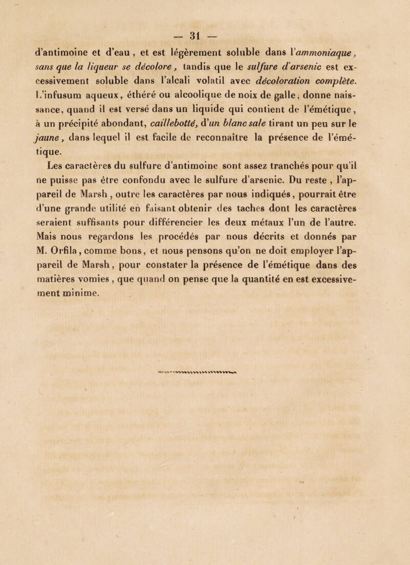 d’antimoine et d’eau, et est légèrement soluble dans Y ammoniaque, sans que la liqueur se décolore, tandis que le sulfure d arsenic est ex¬ cessivement soluble dans l’alcali volatil avec décoloration complète. L’infusum aqueux, éthéré ou alcoolique de noix de galle, donne nais¬ sance, quand il est versé dans un liquide qui contient de l’émétique, à un précipité abondant, caillebotté, d'un blanc sale tirant un peu sur le jaune, dans lequel il est facile de reconnaître la présence de l’émé¬ tique. Les caractères du sulfure d’antimoine sont assez tranchés pour qu’il ne puisse pas être confondu avec le sulfure d’arsenic. Du reste , l’ap¬ pareil de Marsh , outre les caractères par nous indiqués, pourrait être d’une grande utilité en faisant obtenir des taches dont les caractères seraient suffisants pour différencier les deux métaux l’un de l’autre. Mais nous regardons les procédés par nous décrits et donnés par M. Orfila, comme bons, et nous pensons qu’on ne doit employer l’ap¬ pareil de Marsh, pour constater la présence de l’émétique dans des matières vomies , que quand on pense que la quantité en est excessive¬ ment minime.