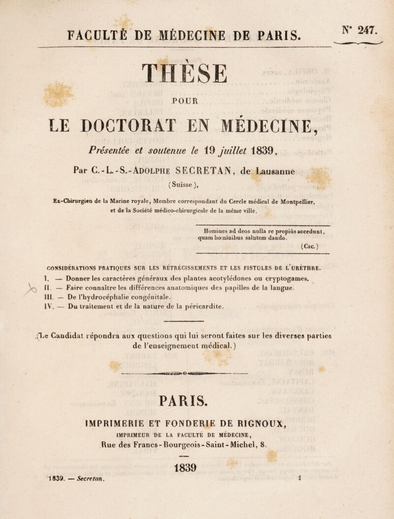 FACULTÉ DE MÉDECINE DE PARIS. N* 247. THÈSE POUR LE DOCTORAT EN MÉDECINE, Présentée et soutenue le 19 juillet 1839, Par G.-L.-S.-Adolphe SECRETAN, de Lausanne (Suisse ), Ex-Chirurgien de la Marine royale, Membre correspondant du Cercle médical de Montpellier, et de la Société médico-chirurgicale de la même ville. Domines ad deos nulla re propiùs accedunt, quam bo minibus salutem dando. (Cic.) CONSIDÉRATIONS PRATIQUES SUR LES RÉTRÉCISSEMENTS ET LES FISTULES DE i/URETHRE. I. — Donner les caractères généraux des plantes acotylédones ou cryptogames. II. — Faire connaître les différences anatomiques des papilles de la langue. III. — De l’hydrocéphalie congénitale. IV. — Du traitement et de la nature de la péricardite. SLe Candidat répondra aux questions qui lui seront faites sur les diverses parties de Fenseignemeot médical.) PARIS. IMPRIMERIE ET FONDERIE DE R1GNOUX, IMPRIMEUR DE LA FACULTÉ DE MÉDECINE, Rue des Francs-Bourgeois-Saint-Michel, 8, 1839. —Secretan. 1839 i