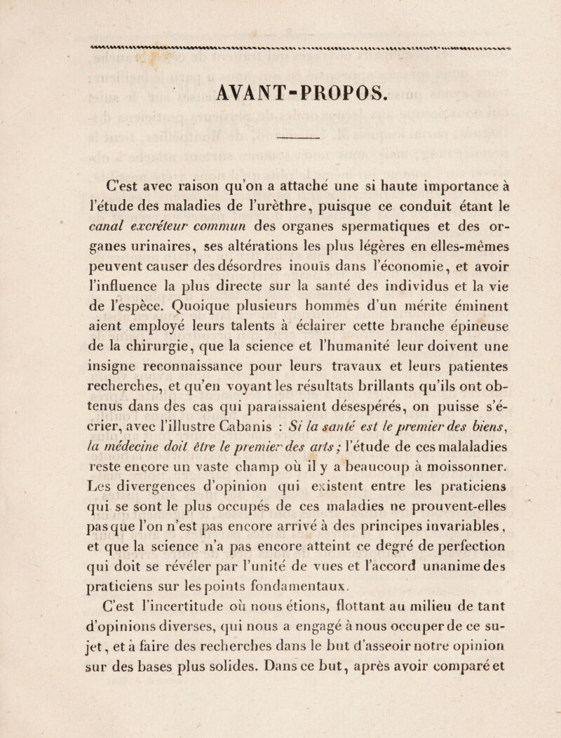 AYANT-PROPOS. C’est avec raison qu’on a attaché une si haute importance à l’étude des maladies de l’urèthre, puisque ce conduit étant le canal excréteur commun des organes spermatiques et des or¬ ganes urinaires, ses altérations les plus légères en elles-mêmes peuvent causer des désordres inouïs dans l’économie, et avoir l’influence la plus directe sur la santé des individus et la vie de l’espèce. Quoique plusieurs hommes d’un mérite éminent aient employé leurs talents à éclairer cette branche épineuse de la chirurgie, que la science et l’humanité leur doivent une insigne reconnaissance pour leurs travaux et leurs patientes recherches, et qu’en voyant les résultats brillants qu’ils ont ob¬ tenus dans des cas qui paraissaient désespérés, on puisse s’é¬ crier, avec l’illustre Cabanis : Si la santé est le premier des biens, la médecine doit être le premier des arts ; l’étude de ces malaladies reste encore un vaste champ oii il y a beaucoup à moissonner. Les divergences d’opinion qui existent entre les praticiens qui se sont le plus occupés de ces maladies ne prouvent-elles pas que l’on n’est pas encore arrivé à des principes invariables, et que la science n’a pas encore atteint ce degré de perfection qui doit se révéler par l’unité de vues et l’accord unanime des praticiens sur les points fondamentaux. C’est l’incertitude où nous étions, flottant au milieu de tant d’opinions diverses, qui nous a engagé à nous occuper de ce su¬ jet , et à faire des recherches dans le but d’asseoir notre opinion sur des bases plus solides. Dans ce but, après avoir comparé et