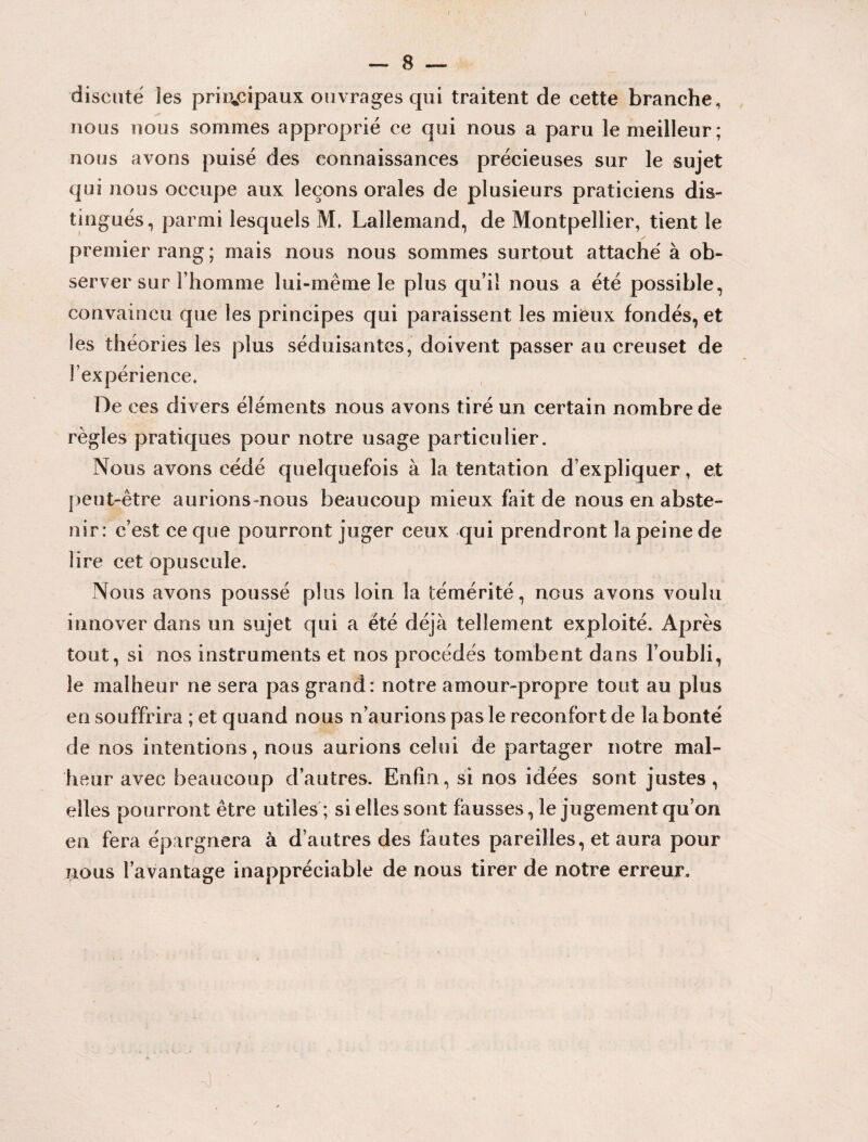 / — 8 — discute les principaux ouvrages qui traitent de cette branche, nous nous sommes approprié ce qui nous a paru le meilleur ; nous avons puisé des connaissances précieuses sur le sujet qui nous occupe aux leçons orales de plusieurs praticiens dis¬ tingués, parmi lesquels M, Lallemand, de Montpellier, tient le premier rang; mais nous nous sommes surtout attaché à ob¬ server sur l’homme lui-même le plus qui! nous a été possible, convaincu que les principes qui paraissent les mieux fondés, et les théories les plus séduisantes, doivent passer au creuset de l’expérience* De ces divers éléments nous avons tiré un certain nombre de règles pratiques pour notre usage particulier. Nous avons cédé quelquefois à la tentation d’expliquer, et peut-être aurions-nous beaucoup mieux fait de nous en abste¬ nir: c’est ce que pourront juger ceux qui prendront la peine de lire cet opuscule. Nous avons poussé plus loin la témérité, nous avons voulu innover dans un sujet qui a été déjà tellement exploité. Après tout, si nos instruments et nos procédés tombent dans l’oubli, le malheur ne sera pas grand: notre amour-propre tout au plus en souffrira ; et quand nous n’aurions pas le reconfort de la bonté de nos intentions, nous aurions celui de partager notre mal¬ heur avec beaucoup d’autres. Enfin, si nos idées sont justes, elles pourront être utiles ; si elles sont fausses, le jugement qu’on en fera épargnera à d’autres des fautes pareilles, et aura pour nous l’avantage inappréciable de nous tirer de notre erreur.