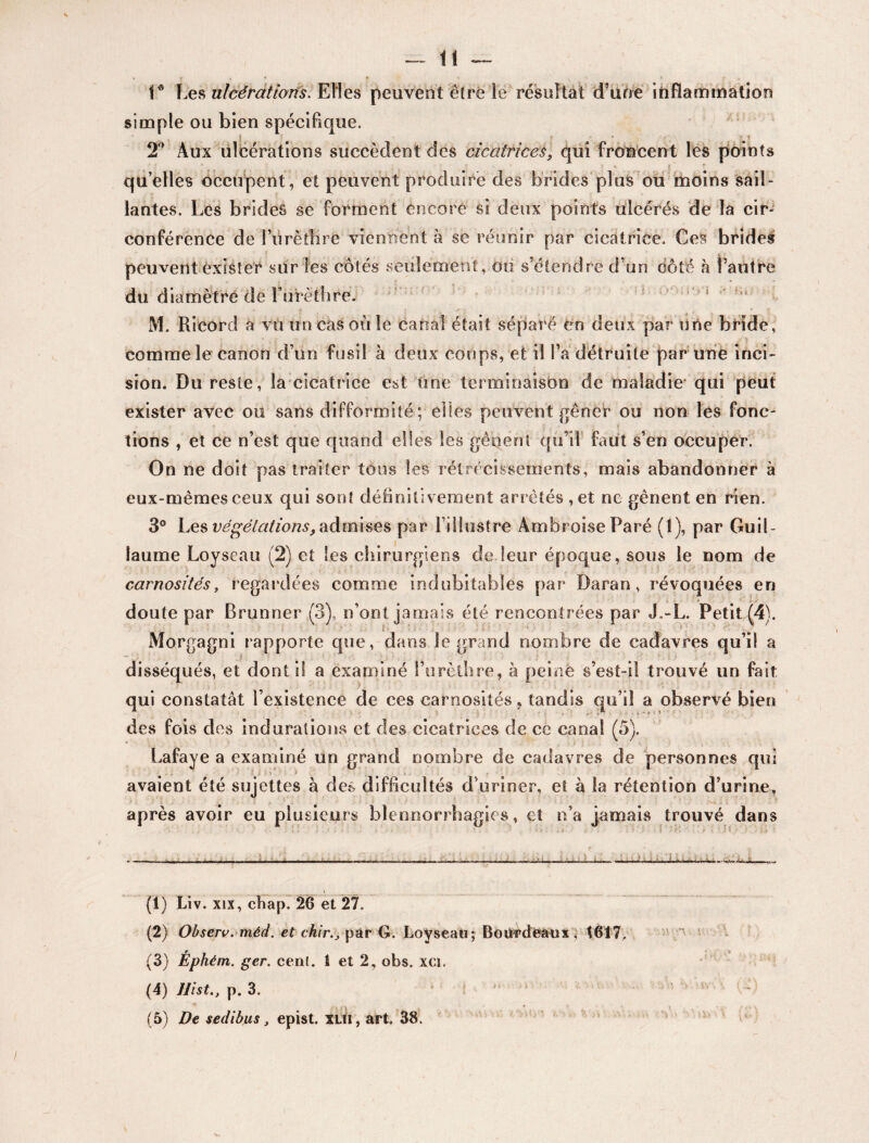 V Les ulcérations. Elles peuvent être le résultat d’une inflammation simple ou bien spécifique. 2° Aux ulcérations succèdent des cicatrices, qui froncent les points quelles occupent, et peuvent produire des brides plus ou moins sail¬ lantes. Les brides se forment encore si deux points ulcérés de la cir¬ conférence de l’ûrèthre viennent à se réunir par cicatrice. Ces brides peuvent exister sur les côtés seulement, ou s’étendre d’un côté h l’autre du diamètre de Furéfliré. M. Rieord a vu un cas où le canal était séparé en deux par une bride, comme le canon d’un fusil à deux coups, et il l’a détruite par une inci¬ sion. Du reste, la cicatrice est tine terminaison de maladie qui peut exister avec ou sans difformité; elles peuvent gêner ou non les fonc¬ tions , et ce n’est que quand elles les gênent qu’il faut s’en occuper. On ne doit pas traiter tons les rétrécissements, mais abandonner à eux-mêmes ceux qui sont définitivement arrêtés ,et ne gênent en rien. 3° Les végétations, admises par l’illustre Ambroise Paré (1), par Guil¬ laume Loyseau (2) et les chirurgiens de leur époque, sous le nom de carnosités, regardées comme indubitables par Daran, révoquées en doute par Brunner (3), n’ont jamais été rencontrées par J.-L. Petit (4). Morgagni rapporte que, dans le grand nombre de cadavres qu’il a disséqués, et dont il a examiné l’urèthre, à peiné s’est-il trouvé un fait qui constatât l’existence de ces carnosités, tandis qu’il a observé bien des fois des indurations et des cicatrices de ce canal (5). Lafaye a examiné un grand nombre de cadavres de personnes qui , avaient été sujettes à des difficultés d’uriner, et à la rétention d’urine, après avoir eu plusieurs blennorrhagies, et n’a jamais trouvé dans —- .m- -- (1) Liv. xix, cbap. 26 et 27. (2) Observ. méd. et chir.} par G. Loyseati; Bourdeaux, t617. (3) Éphém. ger. cen(. 1 et 2, obs. xci. (5) De sedibus, epist. xui, art. 38. ' \ •*\. v i