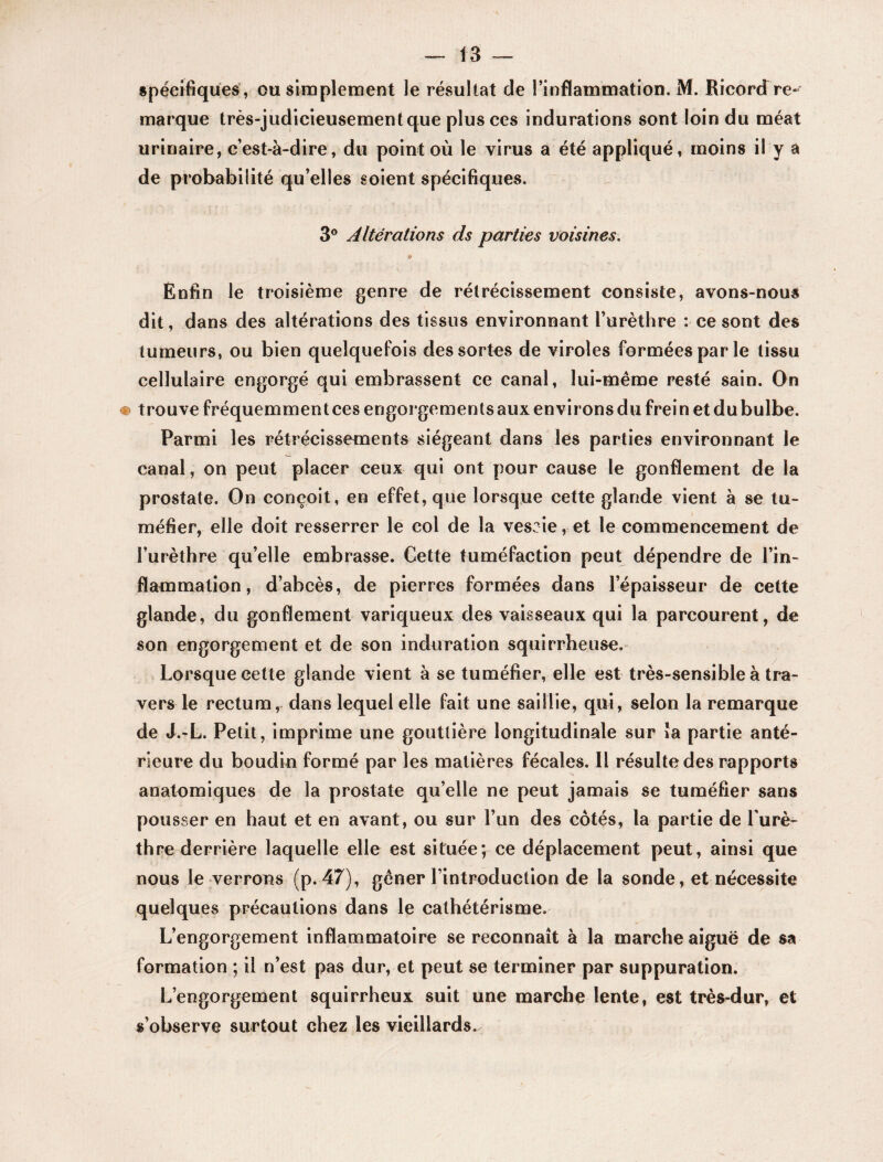 spécifiques , ou simplement le résultat de l’inflammation. M. Ricordre¬ marque très-judicieusement que plus ces indurations sont loin du méat urinaire, c’est-à-dire, du point où le virus a été appliqué, moins il y a de probabilité qu’elles soient spécifiques. 3° Altérations ds parties voisines, 0 Enfin le troisième genre de rétrécissement consiste, avons-nous dit, dans des altérations des tissus environnant l’urèthre : ce sont des tumeurs, ou bien quelquefois des sortes de viroles formées par le tissu cellulaire engorgé qui embrassent ce canal, lui-même resté sain. On <m t rouve fréquemment ces engorgements aux environs du frei n et du bulbe. Parmi les rétrécissements siégeant dans les parties environnant Je canal, on peut placer ceux qui ont pour cause le gonflement de la prostate. On conçoit, en effet, que lorsque cette glande vient à se tu¬ méfier, elle doit resserrer le col de la vescie, et le commencement de l’urèthre qu’elle embrasse. Cette tuméfaction peut dépendre de l’in¬ flammation, d’abcès, de pierres formées dans l’épaisseur de celte glande, du gonflement variqueux des vaisseaux qui la parcourent, de son engorgement et de son induration squirrheuse. Lorsque cette glande vient à se tuméfier, elle est très-sensible à tra¬ vers le rectum, dans lequel elle fait une saillie, qui, selon la remarque de J.-L. Petit, imprime une gouttière longitudinale sur îa partie anté¬ rieure du boudin formé par les matières fécales. Il résulte des rapports anatomiques de la prostate qu’elle ne peut jamais se tuméfier sans pousser en haut et en avant, ou sur l’un des côtés, la partie de l'urè¬ thre derrière laquelle elle est située; ce déplacement peut, ainsi que nous le verrons (p. 47), gêner l’introduction de la sonde, et nécessite quelques précautions dans le cathétérisme. L’engorgement inflammatoire se reconnaît à la marche aiguë de sa formation ; il n’est pas dur, et peut se terminer par suppuration. L’engorgement squirrheux suit une marche lente, est très-dur, et s’observe surtout chez les vieillards.