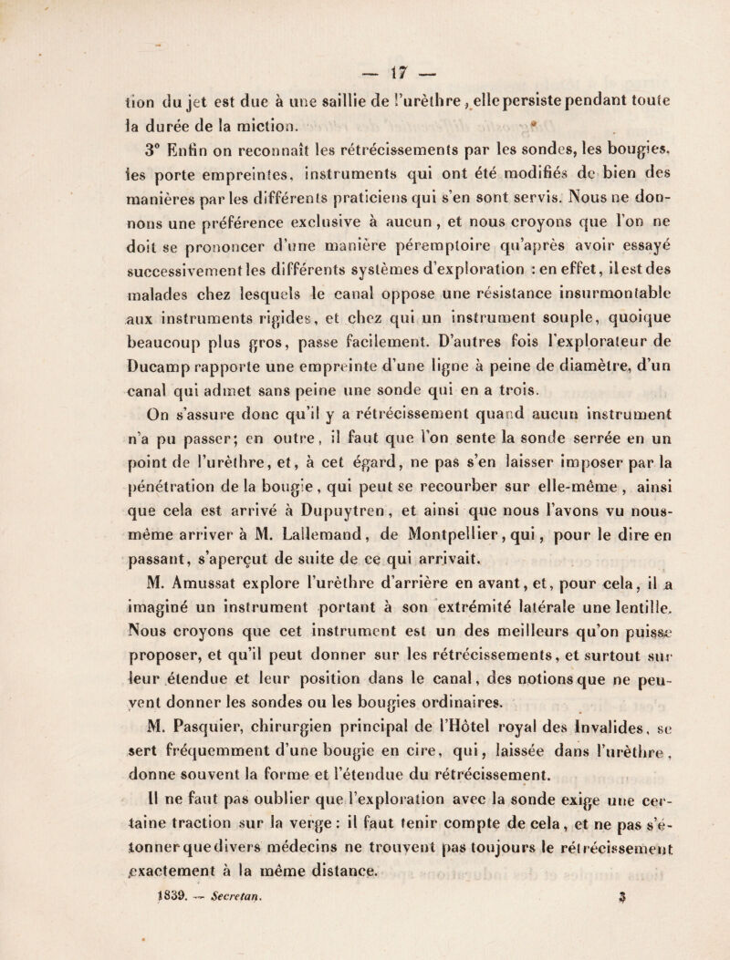 bon du jet est due à une saillie de l’urèthre, elle persiste pendant toute la durée de la miction. 3° Enfin on reconnaît les rétrécissements par les sondes, les bougies, les porte empreintes, instruments qui ont été modifiés de bien des manières parles différents praticiens qui s’en sont servis. Nous ne don¬ nons une préférence exclusive à aucun , et nous croyons que l’on ne doit se prononcer d’une manière péremptoire qu’après avoir essayé successivement les différents systèmes d’exploration : en effet, il est des malades chez lesquels le canal oppose une résistance insurmontable aux instruments rigides, et chez qui un instrument souple, quoique beaucoup plus gros, passe facilement. D’autres fois l’explorateur de Ducamp rapporte une empreinte d’une ligne à peine de diamètre, d’un canal qui admet sans peine une sonde qui en a trois. On s’assure donc qu’il y a rétrécissement quand aucun instrument n’a pu passer; en outre, il faut que l’on sente la sonde serrée en un point de l’urèthre, et, à cet égard, ne pas s’en laisser imposer par la pénétration de la bougie, qui peut se recourber sur elle-même , ainsi que cela est arrivé à Dupuytren, et ainsi que nous l’avons vu nous- même arriver à M. Lallemand, de Montpellier, qui, pour le dire en passant, s’aperçut de suite de ce qui arrivait. M. Amussat explore l’urèthre d’arrière en avant, et, pour cela, il a imaginé un instrument portant à son extrémité latérale une lentille. Nous croyons que cet instrument est un des meilleurs qu’on puisse proposer, et qu’il peut donner sur les rétrécissements, et surtout sur leur étendue et leur position dans le canal, des notions que ne peu¬ vent donner les sondes ou les bougies ordinaires. M. Pasquier, chirurgien principal de l’Hôtel royal des Invalides, se sert fréquemment d’une bougie en cire, qui, laissée dans l’urèthre, donne souvent la forme et l’étendue du rétrécissement. Il ne faut pas oublier que l’exploration avec la sonde exige une cer¬ taine traction sur la verge : il faut tenir compte de cela, et ne pas s’é¬ tonner quedivers médecins ne trouvent pas toujours le rétrécissement .exactement à la même distance. t839. — Secretan. $