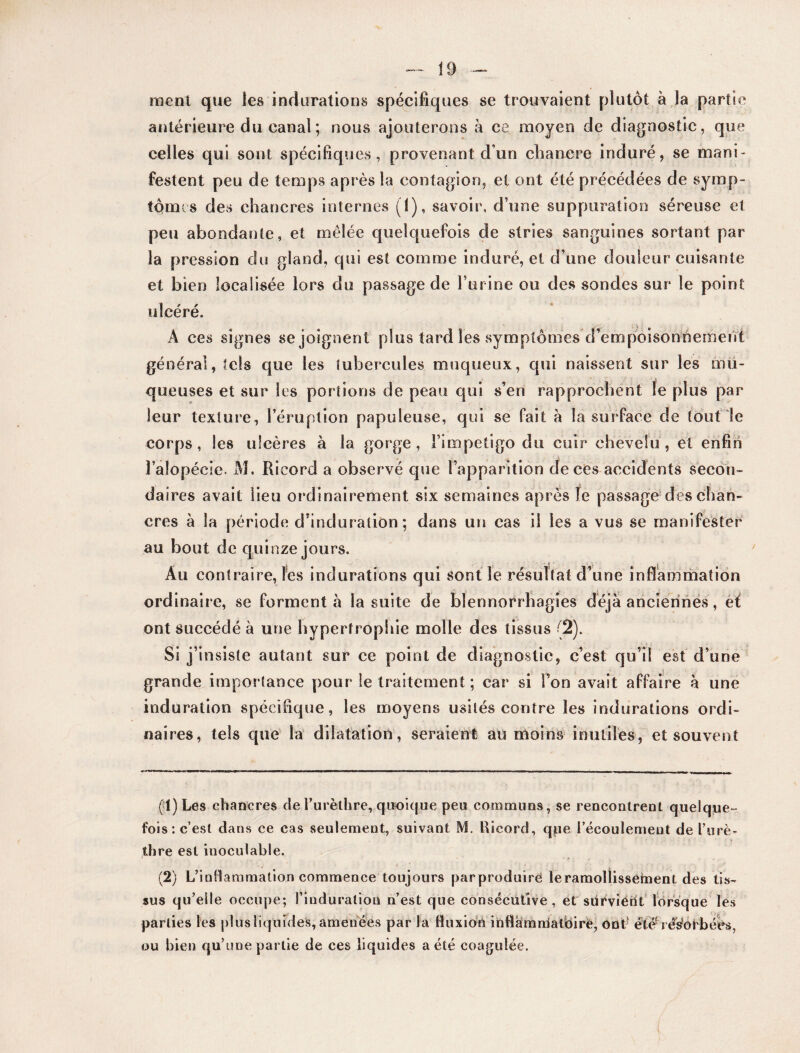 ment que les indurations spécifiques se trouvaient plutôt à la partie antérieure du canal ; nous ajouterons à ce moyen de diagnostic, que celles qui sont spécifiques, provenant d’un chancre induré, se mani¬ festent peu de temps après la contagion, et ont été précédées de symp¬ tômes des chancres internes (1), savoir, d’une suppuration séreuse et peu abondante, et mêlée quelquefois de stries sanguines sortant par la pression du giand, qui est comme induré, et d’une douleur cuisante et bien localisée lors du passage de burine ou des sondes sur le point ulcéré. Â ces signes se joignent plus tard les symptômes d’empoisonnement général, tels que les tubercules muqueux, qui naissent sur les mu¬ queuses et sur les portions de peau qui s’en rapprochent le plus par leur texture, l’éruption papuleuse, qui se fait à la surface de tout le corps, les ulcères à la gorge, Fimpetigo du cuir chevelu, et enfin Falopécie. M. Ricord a observé que l’apparition de ces accidents secon¬ daires avait lieu ordinairement six semaines après le passage des chan¬ cres à la période d’induration ; dans un cas il les a vus se manifester au bout de quinze jours. Au contraire, les indurations qui sont le résultat d’une inflammation ordinaire, se forment à la suite de blennorrhagies déjà anciennes, et ont succédé à une hypertrophie molle des tissus (2). Si j’insiste autant sur ce point de diagnostic, c’est qu’il est d’une grande importance pour le traitement ; car si l’on avait affaire à une induration spécifique, les moyens usités contre les indurations ordi¬ naires, tels que la dilatation, seraient au moins inutiles, et souvent (1) Les chancres de Furèthre, quoique peu commuas, se rencontrent quelque ¬ fois: c’est dans ce cas seulement, suivant M. Ricord, qpe Fécoulement de l’urè- thre est inoculable. (2) L’inflammation commence toujours parproduirë leramollissement des tis¬ sus qu’elle occupe; l’induration n’est que consécutive, et sürviént lorsque les parties les plus liquides, amenées par la fluxion inflamnialbirè, ont1 2 été1 résbfbéès, ou bien qu’une partie de ces liquides a été coagulée.