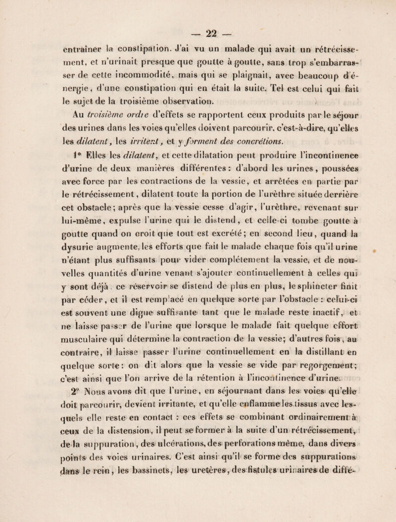 entraîner Sa constipation. J’ai vu un malade qui avait un rétrécisse¬ ment, et n’urinait presque que goutte à goutte, sans trop s’embarras¬ ser de cette incommodité, mais qui se plaignait, avec beaucoup d é- nergie, d’une constipation qui en était la suite. Tel est celui qui fait le sujet de la troisième observation. ) Au troisième ordie d’effets se rapportent ceux produits par le séjour des urines dans les voies qu’elles doivent parcourir, c’est-à-dire, qu’elles les dilatent, les irritent, et y forment des concrétions. 1° Elles les dilatent, et cette dilatation peut produire l’incontinence d’urine de deux manières différentes : d’abord les urines , poussées avec force par les contractions de la vessie, et arrêtées en partie par le rétrécissement, dilatent toute la portion de l’urèthre située derrière cet obstacle; après que la vessie cesse d’agir, l’urèthre, revenant sur lui-même, expulse l’urine qui le distend, et celle-ci tombe goutte à goutte quand on croit que tout est excrété; en second lieu, quand la dysurie augmente, les efforts que fait le malade chaque fois qu’il urine n étant plus suffisants pour vider complètement la vessie, et de non- velles quantités d’urine venant s’ajouter continuellement à celles qui y sont déjà, ce réservoir se distend de plus en plus, le sphincter finit par céder, et il est remplacé en quelque sorte par l’obstacle: celui-ci est souvent une digue suffisante tant que le malade reste inactif, et ne laisse passer de burine que lorsque le malade fait quelque effort musculaire qui détermine la contraction de la vessie; d’autres fois , au contraire, il laisse passer burine continuellement en la distillant en quelque sorte: on dit alors que la vessie se vide par regorgement; c’est ainsi que bon arrive delà rétention à l’incontinence' d’urine. 2° iNous avons dit que burine, en séjournant dans les voies* quelle doit parcourir, devient irritante, et qu’elle enflamme les tissus avec les¬ quels elle reste en contact : ces effets se combinant ordinairement à ceux de la distension, il peut se former à la suite d’un rétrécissement, de là suppuration, des ulcérations, des perforations même, dans divers points des voies urinaires. C’est ainsi qu’il se forme des suppurations dans le rein, les bassinets, les uretères, des fistules urinaires de diffe-